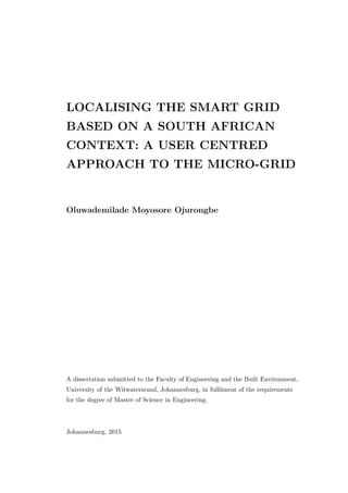 LOCALISING THE SMART GRID
BASED ON A SOUTH AFRICAN
CONTEXT: A USER CENTRED
APPROACH TO THE MICRO-GRID
Oluwademilade Moyosore Ojurongbe
A dissertation submitted to the Faculty of Engineering and the Built Environment,
University of the Witwatersrand, Johannesburg, in fulﬁlment of the requirements
for the degree of Master of Science in Engineering.
Johannesburg, 2015
 