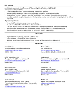 Gina Sallstrom 2
Administrative Assistant, Grant Thornton LLP (Accounting Firm), Madison, WI, 2003-2010
Primary Areas of Responsibility:
 Edited and finalized clients’ financial statements to meet filing deadlines.
 Assisted the Marketing department with proposals and confidential presentation materials.
 Answered staff members’ questions regarding Word, Excel, PowerPoint, and photocopier/scanner issues.
 Served as substitute receptionist, welcoming clients, making meeting reservations, and completing tasks for staff as
requested.
Major Accomplishments:
 Streamlined financial statement processing procedures.
 Co-authored a Style Manual for our three Wisconsin offices.
 Led “Best Practice” Excel “Tips and Tricks” training at our three Wisconsin offices’ administrative meetings.
 Reorganized the firm’s supply room and advanced to being the liaison with local and national vendors.
 Received a Client Experience award plaque for outstanding delivery to a key client.
EDUCATION
 Highland Community College, Freeport, IL, Liberal Arts
 Drake University, Des Moines, IA, Social Psychology
 Microsoft Office product training seminars and Customer Service conferences in Madison, WI
REFERENCES
Linda Gilsdorf
Tax Revenue Agent, Department of Revenue
Linda.Gilsdorf@revenue.wi.gov
608-443-8788
Jeffrey Brandenburg, CPA
Managing Principal, CliftonLarsonAllen LLP
jeff.brandenburg@CLAconnect.com
608-662-8667
Sheri Springer, CPA
Senior Manager, SVA
(Formerly Director, CliftonLarsonAllen LLP)
sspringer2508@charter.net
608-219-4020
Ursula Norwood
Environmental Coordinator, Alliant Energy
(Formerly Administrative Assistant, Grant Thornton LLP)
608-852-4748
UrsulaNorwood@alliantenergy.com
Margaret Bast
Tax Representative 2
Margaret.Bast@revenue.wi.gov
Home: 608-226-0203; Cell: 608-261-6438
Karyn Morell
Accountant, Outsourcing, CliftonLarsonAllen LLP
Karyn.morell@CLAconnect.com
608-662-8678
Jane Tereba, CPA
Capital Evaluation Group
(Formerly Senior Manager, Grant Thornton LLP)
jtereba@capvalgroup.com
608-257-2757
Mickey Best
Pastor, Point of Grace Community Church
mbestsync@gmail.com
608-273-3779
 