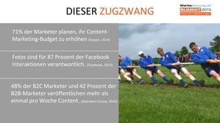 DIESER ZUGZWANG
71% der Marketer planen, ihr Content-
Marketing-Budget zu erhöhen (Kapost, 2014)
10
Fotos sind für 87 Prozent der Facebook
Interaktionen verantwortlich. (Facebook, 2014)
48% der B2C Marketer und 42 Prozent der
B2B-Marketer veröffentlichen mehr als
einmal pro Woche Content. (Aberdeen Group, 2014)
 