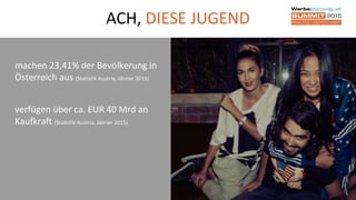 17
ACH, DIESE JUGEND
machen 23,41% der Bevölkerung in
Österreich aus (Statistik Austria, Jänner 2015)
verfügen über ca. EUR 40 Mrd an
Kaufkraft (Statistik Austria, Jänner 2015)
 