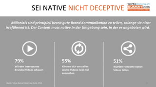 SEI NATIVE NICHT DECEPTIVE
24
Millenials sind prinzipiell bereit gute Brand Kommunikation zu teilen, solange sie nicht
irreführend ist. Der Content muss native in der Umgebung sein, in der er angeboten wird.
Quelle: Yahoo Native Video Case Study, 2014
79%
Würden interessante
Branded Videos schauen
55%
Können sich vorstellen
solche Videos zwei mal
anzusehen
51%
Würden relevante native
Videos teilen
 