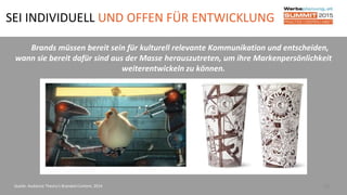 SEI INDIVIDUELL UND OFFEN FÜR ENTWICKLUNG
25
Brands müssen bereit sein für kulturell relevante Kommunikation und entscheiden,
wann sie bereit dafür sind aus der Masse herauszutreten, um ihre Markenpersönlichkeit
weiterentwickeln zu können.
Quelle: Audience Theory’s Branded Content, 2014
 