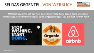 27
Millenials erwarten sich den Real Deal. Keine Tricks, keine Lügen, keine unnötigen
Inhaltsstoffe, keine Übertreibungen, keine Mogelpackungen. Das gilt auch für Non-Food.
Quelle: Gartner, 2014
SEI DAS GEGENTEIL VON WERBLICH
 