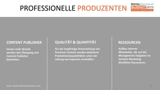 38Quelle: Content Marketing Institute, 2015
PROFESSIONELLE PRODUZENTEN
RESSOURCEN
Aufbau interner
Mitarbeiter, die auf die
Management Aufgaben im
Content Marketing
Workflow fokussieren.
CONTENT PUBLISHER
Immer mehr Brands
werden den Übergang zum
Content Publisher
bestreiten.
QUALITÄT & QUANTITÄT
Für die langfristige Sicherstellung von
Premium Content werden dedizierte
Produktionskapabilitäten unter der
Leitung von Experten erschaffen.
 