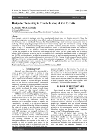 S. Asvini Int. Journal of Engineering Research and Applications www.ijera.com
ISSN : 2248-9622, Vol. 5, Issue 3, ( Part -2) March 2015, pp.10-13
www.ijera.com 10 | P a g e
Design for Testability in Timely Testing of Vlsi Circuits
S. Asvini, Mrs.C.Nirmala
M.E(Applied Electronics)
A.P/ ECE, Sriram engineering college, Thiruvallur district, Tamilnadu, India.
Abstract
Even though a circuit is designed error-free, manufactured circuits may not function correctly. Since the
manufacturing process is not perfect, some defects such as short-circuits, open-circuits, open interconnections,
pin shorts, etc., may be introduced. Points out that the cost of detecting a faulty component increases ten times at
each step between prepackage component test and system warranty repair. It is important to identify a faulty
component as early in the manufacturing process as possible. Therefore, testing has become a very important
aspect of any VLSI manufacturing system.Two main issues related to test and security domain are scan-based
attacks and misuse of JTAG interface. Design for testability presents effective and timely testing of VLSI
circuits. The project is to test the circuits after design and then reduce the area, power, delay and security of
misuse. BIST architecture is used to test the circuits effectively compared to scan based testing. In built-in self-
test (BIST), on-chip circuitry is added to generate test vectors or analyze output responses or both. BIST is
usually performed using pseudorandom pattern generators (PRPGs). Among the advantages of pseudorandom
BIST are: (1) the low cost compared to testing from automatic test equipment (ATE). (2) The speed of the test,
which is much faster than when it is applied from ATE. (3) The applicability of the test while the circuit is in the
field, and (4) the potential for high quality of test.
Keyword: Testing, scan-based attacks, misuse of JTAG interface, BIST.
I. INTRODUCTION
Generally more than one million tests needed to
obtain a good fault coverage so testing is very
essential to find faulty and good circuits that
produces a quality of product. Design for testability
(DFT) improves the testability, diagnostics, test time
and reduces number of required test pins. Harmful
users can use the scan chain to observe confidential
data stored in devices by using standard test interface
such as JTAG and IEEE 1500.These test interfaces
were initially developed for testing printed circuit
board or system on chip internal modules but
nowadays it is widely used for debugging purposes.
VLSI circuits are tested by applying test patterns
to the circuit under test (CUT) and comparing the
response of the circuit to the good circuit response,
which is obtained by simulation. Design for
testability (DFT) techniques are used to improve the
controllability (the ability to set the node at a certain
value) and the observability (the ability to propagate
the value of a node to an observable output) of
internal nodes in digital circuits. Among the widely
used DFT techniques are scan-path techniques. In
scan-path techniques, the circuit is designed to have
two modes of operation, namely, a normal functional
mode and a test mode. In the test mode, the bistables
(the memory elements in the circuit) are
interconnected into a shift register. In test mode, it is
possible to shift an arbitrary test pattern in the
bistables. By going back to the functional mode for
one clock pulse, the response of the circuit to the test
pattern is latched into the bistables. The circuit can
then be placed back in test mode to concurrently shift
the response out of the chain and shift a new pattern
into the chain. The addition of on-chip circuitry to
provide test vectors or to analyze output responses is
called built-in self-test (BIST) The pattern generation
in BIST is usually done using linear feedback shift
registers (LFSRs) or cellular automata (CA).
II. ROLE OF TESTING IN VLSI
DESIGN
Even though a circuit is designed error-free,
manufactured circuits may not function correctly.
Since the manufacturing process is not perfect, some
defects such as short circuits, open-circuits, open
interconnections, pin shorts, etc., may be introduced.
Points out that the cost of detecting a faulty
component increases ten times at each step between
prepackage component test and system warranty
repair. It is important to identify a faulty component
as early in the manufacturing process as possible.
Therefore, testing has become a very important
aspect of any VLSI manufacturing system.
The testing of digital logic involves the
application of the appropriate stimuli to a Device
Under-Test (DUT) and the comparison of the
resulting response to the expected one.
Manufacturing defects tend to alter the circuit
behavior and, therefore, when the response of a DUT
does not match the expected response, it is
RESEARCH ARTICLE OPEN ACCESS
 