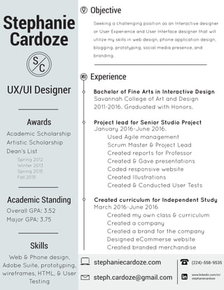 Stephanie
Cardoze
UX/UI Designer
S
C
Objective
Seeking a challenging position as an Interactive designer
or User Experience and User Interface designer that will
utilize my skills in web design, phone application design,
blogging, prototyping, social media presence, and
branding.
stephaniecardoze.com
www.linkedin.com/in/
stephaniecardozesteph.cardoze@gmail.com
(224)-558-9535
Experience
Bachelor of Fine Arts in Interactive Design
Savannah College of Art and Design
2011-2016. Graduated with Honors.
Project lead for Senior Studio Project
January 2016-June 2016.
Used Agile management
Scrum Master & Project Lead
Created reports for Professor
Created & Gave presentations
Coded responsive website
Created Illustrations
Created & Conducted User Tests
Web & Phone design,
Adobe Suite, prototyping,
wireframes, HTML, & User
Testing
Created curriculum for Independent Study
March 2016-June 2016
Created my own class & curriculum
Created a company
Created a brand for the company
Designed eCommerse website
Created branded merchandiseSkills
Awards
Academic Scholarship
Artistic Scholarship
Dean’s List
Academic Standing
Overall GPA: 3.52
Major GPA: 3.75
Spring 2012
Winter 2013
Spring 2015
Fall 2015
 