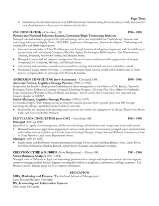 Page Three
 Initiated and led the development of an EMS (Electronics Manufacturing Services) industry study and point of
view development as a foray into the industry for the firm.
CSC CONSULTING – Cleveland, OH 1996 - 2001
Partner and National Solutions Leader, Consumer/High Technology Industry
Managed national solutions group for the high technology sector and responsible for “verticalizing” business and
technology solutions in Supply Chain, CRM, ERP, Applications Management, Business Intelligence, Technology and
leading Sales and Marketing programs.
 Generated annual sales of $3 to $5 million per year through business development/expansion and client delivery at
key accounts such as Compaq Computer, Michelin, Agilent Technologies, Dell Computer, Sun Microsystems,
Unilever, Solectron, Proctor & Gamble, and Michaels Stores.
 Managed accounts and led program management offices on major transformational engagements at Compaq
Computer, Dell Computer, Michelin, and Michaels Stores.
 Led primary and secondary research teams on industry strategy and advised executive leadership council.
 Pioneered 2 unique service offerings: 1) computer warranty repair services model with Solectron, and 2) home
grocery shopping/delivery prototype with Proctor & Gamble.
ANDERSEN CONSULTING (now Accenture) – Cleveland, OH 1990 - 1996
Associate Partner, Logistics Strategy Practice (1993 to 1996)
Responsible for business development leadership and client management at such firms as CVS, Kmart, Electronic
Boutiques, Payless Cashways, Compaq Computer, Charming Shoppes, HJ Heinz, Phar Mor, Makro (Netherlands),
Lojas Americanas (Wal Mart affiliate in Brazil) and Kroger. Served on the firm’s retail leadership team and was
frequent speaker at CSCMP.
Senior Manager, Logistics Strategy Practice (1990 to 1993)
Co-founded Supply Chain Strategy group growing the national practice from 5 people up to over 200 through
recruiting, knowledge capital development, delivery and sales.
 Responsible for opening and expanding major accounts into multi-year engagements at Disney/Buena Vista Home
Video and Chevron/Ortho Products.
CLEVELAND CONSULTING (now CSC) – Cleveland, OH 1984 - 1989
Principal (1987 to 1989)
Specialized in supply chain management, facility network design, distribution center design, operations and systems.
 Managed numerous supply chain engagements across a wide spectrum of consumer packaged goods manufacturers
and retailers such as Kraft General Foods, Owens Corning Fiberglas, Unisys, Sherwin-Williams Automotive, Coast
to Coast Hardware, and Ames Department Stores.
Manager (1984 to 1987)
 Supply chain and distribution systems planning and design for key clients including Helene Curtis, James River,
Bowman Distribution, Black & Decker, Zellers Stores (Canada), and American Greetings.
FIRESTONE TIRE & RUBBER (Now Bridgestone) – Akron, OH 1981 - 1984
Senior Business Analyst (1980 -1984)
Managed team of 20 business, legal, and technology professionals to design and implement custom decision support
system to manage product liability litigation covering $60 million in judgments, settlements, and legal expenses. Led
Business and IT Strategy plans for five company subsidiaries.
EDUCATION
MBA, Marketing and Finance, Weatherhead School of Management
Case Western Reserve University
BS, Accounting and Information Systems
Ohio State University
 