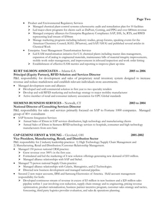 Page Two
 Product and Environmental Regulatory Services
 Managed chemical plant control systems cybersecurity audit and remediation plan for 10 facilities
 Led major client programs for clients such as DuPont, Corning, and PPG and over $40mm revenue
 Managed company alliances for Enterprise Regulatory Compliance: SAP, IHS, 3e, RTS, and RWD
representing lead stream of $30mm
 Manage marketing programs including industry studies, group forums, speaking events for the
American Chemistry Council, IGEL (Wharton), and SAP/ASUG and published several articles in
Chemical Week
 Enterprise Asset Management Transformation Services
 Led EAM transformation initiative for U.S. chemical plants including master data management,
expansion of eCatalog to engineered materials, maintenance bills of material integrity improvements,
mobile work order management, and improvements in inbound inspection and work order kitting
 Establishment of effective EAM metrics and reporting to improve plant up-time
KURT SALMON ASSOCIATES – Atlanta GA 2005 to 2006
Principal (Equity Partner), RFID Solution and Services Director
P&L responsibility for development and sales of proprietary retail inventory system designed to increase
revenue and reduce markdowns and establish relevant individuals store assortments.
 Managed development team and alliances
 Developed and sold commercial solution in first year to two specialty retailers
 Develop and sold RFID marketing and technology strategy to major mobility manufacturer
 Active member of retail and consumer industry association for EPC Global standards
SIEMENS BUSINESS SERVICES – Norwalk, CT 2003 to 2004
National Director of Consulting Services Director
P&L responsibility for sales and services primarily focused on SAP to Fortune 1000 companies. Managed
group of 40+ consultants
 SAP Systems Integration Services
 Annual Sales of $5mm in SAP services distribution, high technology and manufacturing clients
 Annual Sales of $3mm in Siemens RFID technology services to hospitals, consumer and high technology
manufacturers from zero base
CAP GEMINI ERNST & YOUNG – Cleveland, OH 2001-2002
Vice President, Manufacturing, Retail, and Distribution Sector
P&L responsibility for 2 industry leadership practices: 1) High Technology/Supply Chain Management and
2) Manufacturing, Retail and Distribution/Customer Relationship Management.
 Managed 150 person national CRM practice:
 Grew revenue over 300% in the first year.
 Formulated and led the marketing of 4 new solution offerings generating new demand of $10 million.
 Managed alliance relationships with SAP and Siebel.
 Managed 75 person national Supply Chain practice:
 Managed alliance relationships with Celarix, Manugistics, and i2 Technologies.
 Directed new business development and managed national pipeline.
 Secured 2 new major accounts, IBM and Samsung Electronics of America. Held account management
responsibility for both:
 Developed continuous stream of revenue in excess of $3 million in new business and a $20 million sales
pipeline within 1 year involving cost reduction, supply chain strategy and re-engineering, pricing revenue
optimization, product rationalization, business partner incentive program, customer sales strategy and tactics,
forecasting, third party logistics provider evaluation, and sales & operations planning.
 