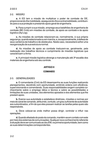 C 5-31 
2-3/2-3 
2-2. MISSÃO 
2-2 
a. A ED tem a missão de multiplicar o poder de combate da DE, 
proporcionando-lhe mobilidade, assegurando-lhe a contramobilidade, contribuin-do 
para a sua proteção e prestando apoio geral de engenharia. 
b. Para cumprir a sua missão, emprega seus batalhões de engenharia de 
combate (BE Cmb) em missões de combate, de apoio ao combate e de apoio 
logístico (Ap Log). 
c. As missões de combate relacionam-se, normalmente, à sua própria 
segurança, quando estacionada ou em marcha, e, excepcionalmente, à defesa de 
seus canteiros de trabalho e de obstáculos. Neste caso, necessitará sofrer uma 
reorganização de sua estrutura normal. 
d. As missões de apoio ao combate traduzem-se, geralmente, pela 
realização dos trabalhos técnicos e cumprimento de missões logísticas que 
caracterizam a Arma. 
e. A principal missão logística abrange a manutenção até 3º escalão dos 
materiais de engenharia sob seu controle. 
ARTIGO II 
COMANDO 
2-3. GENERALIDADES 
a. O comandante (Cmt) da ED desempenha as suas funções realizando 
planejamentos, decidindo com oportunidade, emitindo ordens com eficiência, 
supervisionando e comandando. Suas responsabilidades exigem completo co-nhecimento 
sobre o emprego tático e técnico e sobre as possibilidades e 
limitações de suas unidades, dos elementos apoiados e dos elementos que lhe 
prestam apoio. 
b. Exerce sua autoridade e estabelece diretrizes, missões e normas por 
meio do canal de comando, atribuindo, contudo, um grau suficiente de autoridade 
aos subordinados, a fim de que eles possam realizar as tarefas pelas quais são 
responsáveis. 
c. Deve colocar-se onde melhor possa dirigir, controlar e influir nas 
operações. 
d. Quando afastado do posto do comando, mantém-se em contato com este 
por meio dos sistemas de comunicações. Qualquer novo conhecimento referente 
à situação deve ser comunicado ao seu EM, na primeira oportunidade, bem como 
as suas determinações correspondentes. 
 