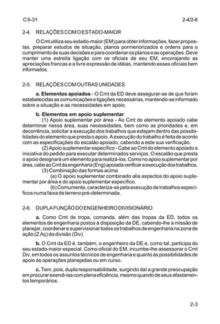 2-3 
C 5-31 
2-4. RELAÇÕES COM O ESTADO-MAIOR 
O Cmt utiliza seu estado-maior (EM) para obter informações, fazer propos-tas, 
preparar estudos de situação, planos pormenorizados e ordens para o 
cumprimento de suas decisões e para coordenar os planos e as operações. Deve 
manter uma estreita ligação com os oficiais de seu EM, encorajando as 
apreciações francas e a livre expressão de idéias, mantendo esses oficiais bem 
informados. 
2-5. RELAÇÕES COM OUTRAS UNIDADES 
a. Elementos apoiados - O Cmt da ED deve assegurar-se de que foram 
estabelecidas as comunicações e ligações necessárias, mantendo-se informado 
sobre a situação e as necessidades em apoio. 
b. Elementos em apoio suplementar 
(1) Apoio suplementar por área - Ao Cmt do elemento apoiado cabe 
determinar nessa área, suas necessidades, bem como as prioridades e, em 
decorrência, solicitar a execução dos trabalhos que estejam dentro das possibi-lidades 
do elemento que presta o apoio. A execução do trabalho é feita de acordo 
com as especificações do escalão apoiado, cabendo a este sua verificação. 
(2) Apoio suplementar específico - Cabe ao Cmt do elemento apoiado a 
iniciativa do pedido para executar determinados serviços. O escalão que presta 
o apoio designará um elemento para realizá-los. Como no apoio suplementar por 
área, cabe ao Cmt da engenharia (Eng) apoiada verificar a execução dos trabalhos. 
(3) Combinação das formas acima 
(a) O apoio suplementar combinado alia aspectos do apoio suple-mentar 
por área e do apoio suplementar específico. 
(b) Comumente, caracteriza-se pela execução de trabalhos especí-ficos 
numa faixa de terreno pré-determinada. 
2-6. DUPLA FUNÇÃO DO ENGENHEIRO DIVISIONÁRIO 
a. Como Cmt de tropa, comanda, além das tropas da ED, todos os 
elementos de engenharia postos à disposição da DE, cabendo-lhe a missão de 
planejar, coordenar e supervisionar todos os trabalhos de engenharia na zona de 
ação (Z Aç) da divisão (Div). 
b. O Cmt da ED é, também, o engenheiro da DE e, como tal, participa do 
seu estado-maior especial. Como oficial do EM, incumbe-lhe assessorar o Cmt 
Div, em todos os assuntos técnicos de engenharia e quanto às possibilidades de 
apoio às operações planejadas ou em curso. 
c. Tem, pois, dupla responsabilidade, surgindo daí a grande preocupação 
em procurar exercê-las com plena eficiência, mesmo quando de seus afastamen-tos 
temporários. 
2-4/2-6 
 