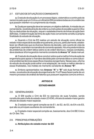 C 5-31 
2-7/2-9 
2-7. ESTUDO DE SITUAÇÃO DO COMANDANTE 
2-4 
a. O estudo de situação é um processo lógico, sistemático e continuado de 
raciocínio pelo qual um Cmt ou um oficial do EM considera todas as circunstâncias 
que possam interferir no cumprimento da missão. 
b. Qualquer operação deve ter sempre um objetivo definido. A missão de um 
comandante, recebida através de ordens ou instruções do escalão superior (Esc 
Sp) ou deduzidas da situação, requer o estabelecimento de linhas de ação bem 
definidas. A determinação da linha de ação mais conveniente constitui a própria 
finalidade do estudo de situação. 
c. Quando o Cmt da ED realiza um estudo de situação como oficial do 
estado-maior especial do escalão enquadrante, procura, particularmente, estabe-lecer 
as influências que os diversos fatores da decisão, sob o ponto de vista da 
engenharia, acarretam na manobra do comando apoiado. Há uma predominância 
de problemas de ordem tática sobre os de ordem técnica e, nessas condições, 
deve obedecer à forma geral do memento constante do Anexo “A” deste manual. 
d. O estudo de situação deve concluir sobre qual a melhor linha de ação de 
engenharia para apoiar a manobra decidida pelo comando tático e como soluci-onar 
problemas técnicos específicos impostos à engenharia. Nesse caso, a forma 
do estudo de situação pode sofrer uma adaptação, de modo a melhor atender a 
essas finalidades, nos moldes do memento constante do Anexo “B”. 
e. Embora apresentados nos Anexos “A” e “B” sob duas formas dife-rentes, 
os estudos de situação de engenharia de 1ª e 2ª fases fazem parte de um 
mesmo processo de análise de fatores que possuem aspectos comuns entre si. 
ARTIGO III 
ESTADO-MAIOR 
2-8. GENERALIDADES 
a. O EM auxilia o Cmt da ED no exercício de suas funções, sendo 
constituído pelo chefe do estado-maior (Ch EM), oficiais do estado-maior geral e 
oficiais do estado-maior especial. 
b. O estado-maior geral compõe-se do E1, do E2, do E3, do E4 e do E5, 
que são os principais auxiliares do comandante. 
c. O estado-maior especial compõe-se, basicamente, dos Cmt BE Cmb e 
do Ch Sec Tec. 
2-9. PRINCIPAIS ATRIBUIÇÕES 
a. Atribuições do estado-maior da ED 
 