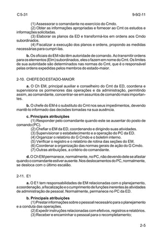 9-9/2-11 
2-5 
C 5-31 
(1) Assessorar o comandante no exercício do Cmdo. 
(2) Obter as informações apropriadas e fornecer ao Cmt os estudos e 
informações solicitadas. 
(3) Elaborar os planos da ED e transformá-los em ordens aos Cmdo 
subordinados. 
(4) Fiscalizar a execução dos planos e ordens, propondo as medidas 
necessárias para cumpri-las. 
b. Os oficiais do EM não têm autoridade de comando. Ao transmitir ordens 
para os elementos (Elm) subordinados, eles o fazem em nome do Cmt. Os limites 
de sua autoridade são determinados nas normas do Cmt, que é o responsável 
pelas ordens expedidas pelos membros do estado-maior. 
2-10. CHEFE DO ESTADO-MAIOR 
a. O Ch EM, principal auxiliar e conselheiro do Cmt da ED, coordena e 
supervisiona os pormenores das operações e da administração, permitindo 
assim, ao comandante, concentrar-se em assuntos de comando mais importan-tes. 
b. O chefe do EM é o substituto do Cmt nos seus impedimentos, devendo 
mantê-lo informado das decisões tomadas na sua ausência. 
c. Principais atribuições 
(1) Responder pelo comandante quando este se ausentar do posto de 
comando (PC). 
(2) Chefiar o EM da ED, coordenando e dirigindo suas atividades. 
(3) Supervisionar o estabelecimento e a operação do PC da ED. 
(4) Organizar o relatório do G Cmdo e o boletim interno. 
(5) Verificar o registro e o relatório de rotina das seções do EM. 
(6) Coordenar a organização das normas gerais de ação do G Cmdo. 
(7) Outras atribuições, a critério do comandante. 
d. O Ch EM permanece, normalmente, no PC, não devendo dele se afastar 
quando o comandante estiver ausente. Nos deslocamentos do PC, normalmente, 
se desloca com o último escalão. 
2-11. E1 
a. O E1 tem responsabilidades de EM relacionadas com o planejamento, 
a coordenação, a fiscalização e o cumprimento de funções inerentes às atividades 
de administração de pessoal. Normalmente, permanece no PC da ED. 
b. Principais atribuições 
(1) Prestar informações sobre o pessoal necessário para o planejamento 
e a conduta das operações. 
(2) Expedir instruções relacionadas com efetivos, registros e relatórios. 
(3) Receber e encaminhar o pessoal para o recompletamento; 
 