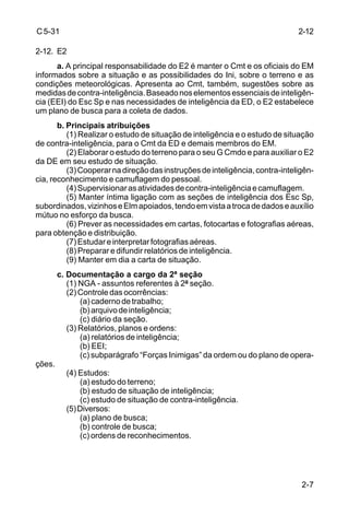 2-7 
C 5-31 
2-12. E2 
a. A principal responsabilidade do E2 é manter o Cmt e os oficiais do EM 
informados sobre a situação e as possibilidades do Ini, sobre o terreno e as 
condições meteorológicas. Apresenta ao Cmt, também, sugestões sobre as 
medidas de contra-inteligência. Baseado nos elementos essenciais de inteligên-cia 
(EEI) do Esc Sp e nas necessidades de inteligência da ED, o E2 estabelece 
um plano de busca para a coleta de dados. 
b. Principais atribuições 
(1) Realizar o estudo de situação de inteligência e o estudo de situação 
de contra-inteligência, para o Cmt da ED e demais membros do EM. 
(2) Elaborar o estudo do terreno para o seu G Cmdo e para auxiliar o E2 
da DE em seu estudo de situação. 
(3) Cooperar na direção das instruções de inteligência, contra-inteligên-cia, 
reconhecimento e camuflagem do pessoal. 
(4) Supervisionar as atividades de contra-inteligência e camuflagem. 
(5) Manter íntima ligação com as seções de inteligência dos Esc Sp, 
subordinados, vizinhos e Elm apoiados, tendo em vista a troca de dados e auxílio 
mútuo no esforço da busca. 
(6) Prever as necessidades em cartas, fotocartas e fotografias aéreas, 
para obtenção e distribuição. 
(7) Estudar e interpretar fotografias aéreas. 
(8) Preparar e difundir relatórios de inteligência. 
(9) Manter em dia a carta de situação. 
c. Documentação a cargo da 2ª seção 
(1) NGA - assuntos referentes à 2ª seção. 
(2) Controle das ocorrências: 
(a) caderno de trabalho; 
(b) arquivo de inteligência; 
(c) diário da seção. 
(3) Relatórios, planos e ordens: 
(a) relatórios de inteligência; 
(b) EEI; 
(c) subparágrafo “Forças Inimigas” da ordem ou do plano de opera-ções. 
(4) Estudos: 
(a) estudo do terreno; 
(b) estudo de situação de inteligência; 
(c) estudo de situação de contra-inteligência. 
(5) Diversos: 
(a) plano de busca; 
(b) controle de busca; 
(c) ordens de reconhecimentos. 
2-12 
 