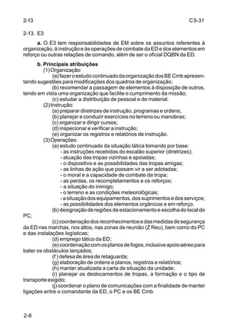 C 5-31 
2-13 
2-13. E3 
2-8 
a. O E3 tem responsabilidades de EM sobre os assuntos referentes à 
organização, à instrução e às operações de combate da ED e dos elementos em 
reforço ou outras relações de comando, além de ser o oficial DQBN da ED. 
b. Principais atribuições 
(1) Organização: 
(a) fazer o estudo continuado da organização dos BE Cmb apresen-tando 
sugestões para modificações dos quadros de organização; 
(b) recomendar a passagem de elementos à disposição de outros, 
tendo em vista uma organização que facilite o cumprimento da missão; 
(c) estudar a distribuição de pessoal e de material. 
(2) Instrução: 
(a) preparar diretrizes de instrução, programas e ordens; 
(b) planejar e conduzir exercícios no terreno ou manobras; 
(c) organizar e dirigir cursos; 
(d) inspecionar e verificar a instrução; 
(e) organizar os registros e relatórios de instrução. 
(3) Operações: 
(a) estudo continuado da situação tática tomando por base: 
- as instruções recebidas do escalão superior (diretrizes); 
- atuação das tropas vizinhas e apoiadas; 
- o dispositivo e as possibilidades das tropas amigas; 
- as linhas de ação que possam vir a ser adotadas; 
- o moral e a capacidade de combate da tropa; 
- as perdas, os recompletamentos e os reforços; 
- a situação do inimigo; 
- o terreno e as condições meteorológicas; 
- a situação dos equipamentos, dos suprimentos e dos serviços; 
- as possibilidades dos elementos orgânicos e em reforço. 
(b) designação de regiões de estacionamento e escolha do local do 
PC; 
(c) coordenação dos reconhecimentos e das medidas de segurança 
da ED nas marchas, nos altos, nas zonas de reunião (Z Reu), bem como do PC 
e das instalações logísticas; 
(d) emprego tático da ED; 
(e) coordenação com os planos de fogos, inclusive apoio aéreo para 
bater os obstáculos lançados; 
(f ) defesa de área de retaguarda; 
(g) elaboração de ordens e planos, registros e relatórios; 
(h) manter atualizada a carta de situação da unidade; 
(i) planejar os deslocamentos de tropas, a formação e o tipo de 
transporte exigido; 
(j) coordenar o plano de comunicações com a finalidade de manter 
ligações entre o comandante da ED, o PC e os BE Cmb. 
 