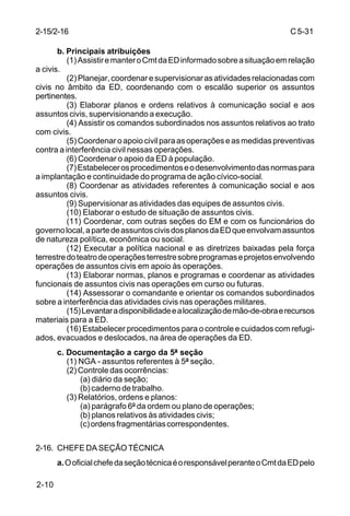 C 5-31 
2-15/2-16 
2-10 
b. Principais atribuições 
(1) Assistir e manter o Cmt da ED informado sobre a situação em relação 
a civis. 
(2) Planejar, coordenar e supervisionar as atividades relacionadas com 
civis no âmbito da ED, coordenando com o escalão superior os assuntos 
pertinentes. 
(3) Elaborar planos e ordens relativos à comunicação social e aos 
assuntos civis, supervisionando a execução. 
(4) Assistir os comandos subordinados nos assuntos relativos ao trato 
com civis. 
(5) Coordenar o apoio civil para as operações e as medidas preventivas 
contra a interferência civil nessas operações. 
(6) Coordenar o apoio da ED à população. 
(7) Estabelecer os procedimentos e o desenvolvimento das normas para 
a implantação e continuidade do programa de ação cívico-social. 
(8) Coordenar as atividades referentes à comunicação social e aos 
assuntos civis. 
(9) Supervisionar as atividades das equipes de assuntos civis. 
(10) Elaborar o estudo de situação de assuntos civis. 
(11) Coordenar, com outras seções do EM e com os funcionários do 
governo local, a parte de assuntos civis dos planos da ED que envolvam assuntos 
de natureza política, econômica ou social. 
(12) Executar a política nacional e as diretrizes baixadas pela força 
terrestre do teatro de operações terrestre sobre programas e projetos envolvendo 
operações de assuntos civis em apoio às operações. 
(13) Elaborar normas, planos e programas e coordenar as atividades 
funcionais de assuntos civis nas operações em curso ou futuras. 
(14) Assessorar o comandante e orientar os comandos subordinados 
sobre a interferência das atividades civis nas operações militares. 
(15) Levantar a disponibilidade e a localização de mão-de-obra e recursos 
materiais para a ED. 
(16) Estabelecer procedimentos para o controle e cuidados com refugi-ados, 
evacuados e deslocados, na área de operações da ED. 
c. Documentação a cargo da 5ª seção 
(1) NGA - assuntos referentes à 5ª seção. 
(2) Controle das ocorrências: 
(a) diário da seção; 
(b) caderno de trabalho. 
(3) Relatórios, ordens e planos: 
(a) parágrafo 6º da ordem ou plano de operações; 
(b) planos relativos às atividades civis; 
(c) ordens fragmentárias correspondentes. 
2-16. CHEFE DA SEÇÃO TÉCNICA 
a. O oficial chefe da seção técnica é o responsável perante o Cmt da ED pelo 
 
