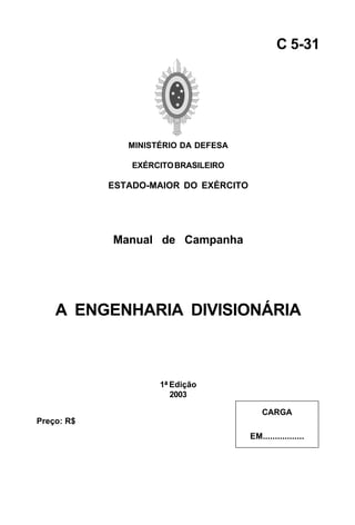 MINISTÉRIO DA DEFESA 
EXÉRCITO BRASILEIRO 
ESTADO-MAIOR DO EXÉRCITO 
Manual de Campanha 
A ENGENHARIA DIVISIONÁRIA 
1ª Edição 
2003 
C 5-31 
CARGA 
EM................. 
Preço: R$ 
 