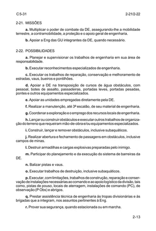 2-13 
C 5-31 
2-21. MISSÕES 
a. Multiplicar o poder de combate da DE, assegurando-lhe a mobilidade 
terrestre, a contramobilidade, a proteção e o apoio geral de engenharia. 
b. Apoiar a Eng das GU integrantes da DE, quando necessário. 
2-22. POSSIBILIDADES 
a. Planejar e supervisionar os trabalhos de engenharia em sua área de 
responsabilidade. 
b. Executar reconhecimentos especializados de engenharia. 
c. Executar os trabalhos de reparação, conservação e melhoramento de 
estradas, vaus, bueiros e pontilhões. 
d. Apoiar a DE na transposição de cursos de água obstáculos, com 
pessoal, botes de assalto, passadeiras, portadas leves, portadas pesadas, 
pontes e outros equipamentos especializados. 
e. Apoiar as unidades empregadas diretamente pela DE. 
f. Realizar a manutenção, até 3º escalão, de seu material de engenharia. 
g. Coordenar a exploração e o emprego dos recursos locais de engenharia. 
h. Lançar ou construir obstáculos e executar outros trabalhos de organiza-ção 
do terreno que requeiram mão-de-obra e/ou equipamentos especializados. 
i. Construir, lançar e remover obstáculos, inclusive subaquáticos. 
j. Realizar abertura e fechamento de passagens em obstáculos, inclusive 
campos de minas. 
l. Destruir armadilhas e cargas explosivas preparadas pelo inimigo. 
m. Participar do planejamento e da execução do sistema de barreiras da 
DE. 
n. Balizar pistas e vaus. 
o. Executar trabalhos de destruição, inclusive subaquáticos. 
p. Executar, com limitações, trabalhos de construção, reparação e conser-vação 
de instalações necessárias ao comando e ao apoio logístico da divisão, tais 
como, pistas de pouso, locais de aterragem, instalações de comando (PC), de 
observação (P Obs) e abrigos. 
q. Prestar assistência técnica de engenharia às tropas divisionárias e às 
brigadas que a integram, nos assuntos pertinentes à Eng. 
r. Prover sua segurança, quando estacionada ou em marcha. 
2-21/2-22 
 