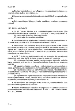 C 5-31 
2-22/2-23 
2-14 
s. Realizar os trabalhos de camuflagem de interesse do conjunto e os que 
exijam técnicas ou Eqp especializados. 
t. Enquadrar, por períodos limitados, até mais duas SU de Eng, especializadas 
ou não. 
u. Reforçar até duas Bda em primeiro escalão com meios em pessoal e 
material. 
2-23. PECULIARIDADES 
a. O BE Cmb da ED tem sua capacidade operacional limitada pelo 
quantitativo de meios à sua disposição, principalmente, nos seguintes trabalhos: 
(1) construção de instalações de campanha; 
(2) construção de estradas e pontilhões. 
b. Na defesa de seus canteiros de trabalho e durante seus deslocamentos, 
tem sua capacidade de atuar limitada pelo armamento orgânico. 
c. Dentro das características de apoio em profundidade, o BE Cmb é 
empregado, normalmente, na área de retaguarda da DE, recebendo ou não uma 
área de responsabilidade, com o objetivo de apoiar as necessidades desta área 
e ficar em condições de aumentar o apoio de engenharia aos elementos de 
engenharia que necessitarem. 
d. O BE Cmb é o elemento responsável pela execução dos trabalhos de 
engenharia no âmbito da DE. Para tal, possui os seguintes materiais: 
(1) pontagem - botes de assalto, passadeiras de alumínio, portadas 
leves, equipagens de pontes e viaturas lançadoras de pontes de pequenas 
brechas; 
(2) equipamentos de engenharia - motoniveladoras, carregadeiras de 
rodas, guindastes, tratores de esteira, retro-escavadeiras e compressores de ar; 
(3) viaturas especializadas - caminhões basculantes, viaturas blindadas 
de combate de engenharia (VBC Eng) e viaturas blindadas para transporte de 
pessoal (VBTP); 
(4) equipamentos especializados para empregos diversos - reforçadores 
de solos, geradores de fumaça, sonares, reboques com disseminadores de minas 
e reboques para abertura de passagens em obstáculo. 
e. Os elementos de execução do BE Cmb são, essencialmente, suas 
companhias de engenharia de combate. 
f. Maiores detalhes sobre o Batalhão de Engenharia de Combate Divisionário 
poderão ser obtidos no Manual de Campanha C 5-7 BATALHÃO DE ENGENHA-RIA 
DE COMBATE. 
 