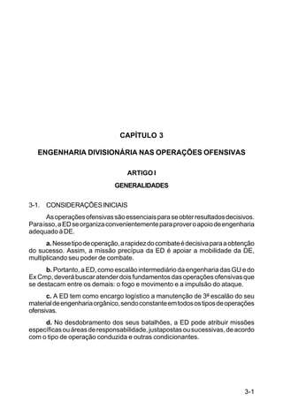 3-1 
C 5-31 
CAPÍTULO 3 
ENGENHARIA DIVISIONÁRIA NAS OPERAÇÕES OFENSIVAS 
ARTIGO I 
GENERALIDADES 
3-1. CONSIDERAÇÕES INICIAIS 
As operações ofensivas são essenciais para se obter resultados decisivos. 
Para isso, a ED se organiza convenientemente para prover o apoio de engenharia 
adequado à DE. 
a. Nesse tipo de operação, a rapidez do combate é decisiva para a obtenção 
do sucesso. Assim, a missão precípua da ED é apoiar a mobilidade da DE, 
multiplicando seu poder de combate. 
b. Portanto, a ED, como escalão intermediário da engenharia das GU e do 
Ex Cmp, deverá buscar atender dois fundamentos das operações ofensivas que 
se destacam entre os demais: o fogo e movimento e a impulsão do ataque. 
c. A ED tem como encargo logístico a manutenção de 3º escalão do seu 
material de engenharia orgânico, sendo constante em todos os tipos de operações 
ofensivas. 
d. No desdobramento dos seus batalhões, a ED pode atribuir missões 
específicas ou áreas de responsabilidade, justapostas ou sucessivas, de acordo 
com o tipo de operação conduzida e outras condicionantes. 
 