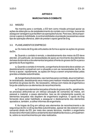 C 5-31 
3-2/3-3 
3-2 
ARTIGO II 
MARCHA PARA O COMBATE 
3-2. MISSÃO 
Na marcha para o combate, a ED tem como missão principal apoiar as 
ações de obtenção ou de restabelecimento do contato com o inimigo, buscando 
assegurar vantagens que facilitem as operações futuras. Para isso, deve propor-cionar 
o apoio à mobilidade, à contramobilidade e à proteção necessárias a esse 
tipo de operação ofensiva, além de prestar o apoio geral de Eng. 
3-3. PLANEJAMENTO E EMPREGO 
a. Os meios de Eng são articulados de forma a apoiar as ações do grosso 
da Div. 
b. Quando o contato é remoto, o desdobramento dos meios da ED deve 
atender, em particular, às necessidades de apoio ao movimento dos elementos 
da base divisionária e dos elementos lançados à frente do grosso da Div e para a 
garantia do fluxo logístico. 
c. Quando o contato é iminente, a engenharia divisionária deve adotar um 
desdobramento compatível com a situação e com as necessidades da Div, de 
forma a apoiar, rapidamente, as ações em força a serem empreendidas pelas 
grandes unidades subordinadas. 
d. A engenharia divisionária, nas marchas para o combate, atua normalmen-te 
centralizada, desdobrando seus meios para realizar missões específicas em 
benefício do grosso da Div. Se necessário, reforça com meios de engenharia a 
força de cobertura e os elementos de reconhecimento. 
e. O apoio aos elementos lançados à frente do grosso da Div, geralmente, 
se processa atribuindo-se um reforço (situação de comando) de meios, em 
pessoal e material, a esses elementos. Isso se dá notadamente quando os 
elementos lançados não dispõem de engenharia orgânica. O apoio de Eng 
fornecido deve estar habilitado a assegurar o deslocamento dos elementos 
apoiados e, também, a colher informes de engenharia. 
f. As tropas de Eng em reforço aos elementos de reconhecimento e de 
segurança da Div e à Eng das Bda subordinadas, apesar de não estarem sob o 
comando direto da ED, por meio dos canais técnicos, mantém o engenheiro 
divisionário informado sobre o andamento dos trabalhos técnicos e, principalmen-te, 
sobre os reconhecimentos por elas realizados. 
 
