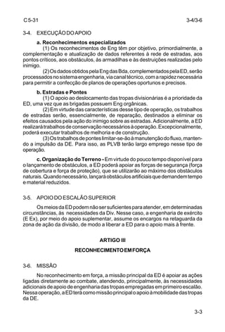 3-4/3-6 
3-3 
C 5-31 
3-4. EXECUÇÃO DO APOIO 
a. Reconhecimentos especializados 
(1) Os reconhecimentos de Eng têm por objetivo, primordialmente, a 
complementação e atualização de dados referentes à rede de estradas, aos 
pontos críticos, aos obstáculos, às armadilhas e às destruições realizadas pelo 
inimigo. 
(2) Os dados obtidos pela Eng das Bda, complementados pela ED, serão 
processados no sistema engenharia, via canal técnico, com a rapidez necessária 
para permitir a confecção de planos de operações oportunos e precisos. 
b. Estradas e Pontes 
(1) O apoio ao deslocamento das tropas divisionárias é a prioridade da 
ED, uma vez que as brigadas possuem Eng orgânicas. 
(2) Em virtude das características desse tipo de operação, os trabalhos 
de estradas serão, essencialmente, de reparação, destinados a eliminar os 
efeitos causados pela ação do inimigo sobre as estradas. Adicionalmente, a ED 
realizará trabalhos de conservação necessários à operação. Excepcionalmente, 
poderá executar trabalhos de melhoria e de construção. 
(3) Os trabalhos de pontes limitar-se-ão à manutenção do fluxo, manten-do 
a impulsão da DE. Para isso, as PLVB terão largo emprego nesse tipo de 
operação. 
c. Organização do Terreno - Em virtude do pouco tempo disponível para 
o lançamento de obstáculos, a ED poderá apoiar as forças de segurança (força 
de cobertura e força de proteção), que se utilizarão ao máximo dos obstáculos 
naturais. Quando necessário, lançará obstáculos artificiais que demandem tempo 
e material reduzidos. 
3-5. APOIO DO ESCALÃO SUPERIOR 
Os meios da ED podem não ser suficientes para atender, em determinadas 
circunstâncias, às necessidades da Div. Nesse caso, a engenharia de exército 
(E Ex), por meio do apoio suplementar, assume os encargos na retaguarda da 
zona de ação da divisão, de modo a liberar a ED para o apoio mais à frente. 
ARTIGO III 
RECONHECIMENTO EM FORÇA 
3-6. MISSÃO 
No reconhecimento em força, a missão principal da ED é apoiar as ações 
ligadas diretamente ao combate, atendendo, principalmente, às necessidades 
adicionais de apoio de engenharia das tropas empregadas em primeiro escalão. 
Nessa operação, a ED terá como missão principal o apoio à mobilidade das tropas 
da DE. 
 