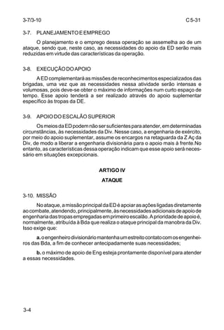 C 5-31 
3-7/3-10 
3-7. PLANEJAMENTO E EMPREGO 
3-4 
O planejamento e o emprego dessa operação se assemelha ao de um 
ataque, sendo que, neste caso, as necessidades do apoio da ED serão mais 
reduzidas em virtude das características da operação. 
3-8. EXECUÇÃO DO APOIO 
A ED complementará as missões de reconhecimentos especializados das 
brigadas, uma vez que as necessidades nessa atividade serão intensas e 
volumosas, pois deve-se obter o máximo de informações num curto espaço de 
tempo. Esse apoio tenderá a ser realizado através do apoio suplementar 
específico às tropas da DE. 
3-9. APOIO DO ESCALÃO SUPERIOR 
Os meios da ED podem não ser suficientes para atender, em determinadas 
circunstâncias, às necessidades da Div. Nesse caso, a engenharia de exército, 
por meio do apoio suplementar, assume os encargos na retaguarda da Z Aç da 
Div, de modo a liberar a engenharia divisionária para o apoio mais à frente.No 
entanto, as características dessa operação indicam que esse apoio será neces-sário 
em situações excepcionais. 
ARTIGO IV 
ATAQUE 
3-10. MISSÃO 
No ataque, a missão principal da ED é apoiar as ações ligadas diretamente 
ao combate, atendendo, principalmente, às necessidades adicionais de apoio de 
engenharia das tropas empregadas em primeiro escalão. A prioridade de apoio é, 
normalmente, atribuída à Bda que realiza o ataque principal da manobra da Div. 
Isso exige que: 
a. o engenheiro divisionário mantenha um estreito contato com os engenhei-ros 
das Bda, a fim de conhecer antecipadamente suas necessidades; 
b. o máximo de apoio de Eng esteja prontamente disponível para atender 
a essas necessidades. 
 