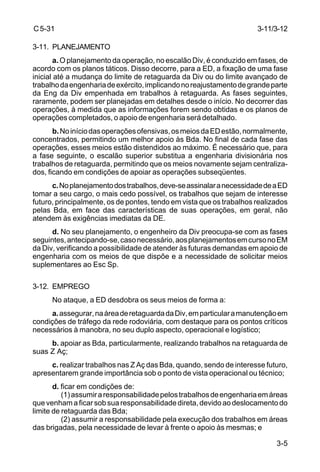 3-11/3-12 
3-5 
C 5-31 
3-11. PLANEJAMENTO 
a. O planejamento da operação, no escalão Div, é conduzido em fases, de 
acordo com os planos táticos. Disso decorre, para a ED, a fixação de uma fase 
inicial até a mudança do limite de retaguarda da Div ou do limite avançado de 
trabalho da engenharia de exército, implicando no reajustamento de grande parte 
da Eng da Div empenhada em trabalhos à retaguarda. As fases seguintes, 
raramente, podem ser planejadas em detalhes desde o início. No decorrer das 
operações, à medida que as informações forem sendo obtidas e os planos de 
operações completados, o apoio de engenharia será detalhado. 
b. No início das operações ofensivas, os meios da ED estão, normalmente, 
concentrados, permitindo um melhor apoio às Bda. No final de cada fase das 
operações, esses meios estão distendidos ao máximo. É necessário que, para 
a fase seguinte, o escalão superior substitua a engenharia divisionária nos 
trabalhos de retaguarda, permitindo que os meios novamente sejam centraliza-dos, 
ficando em condições de apoiar as operações subseqüentes. 
c. No planejamento dos trabalhos, deve-se assinalar a necessidade de a ED 
tomar a seu cargo, o mais cedo possível, os trabalhos que sejam de interesse 
futuro, principalmente, os de pontes, tendo em vista que os trabalhos realizados 
pelas Bda, em face das características de suas operações, em geral, não 
atendem às exigências imediatas da DE. 
d. No seu planejamento, o engenheiro da Div preocupa-se com as fases 
seguintes, antecipando-se, caso necessário, aos planejamentos em curso no EM 
da Div, verificando a possibilidade de atender às futuras demandas em apoio de 
engenharia com os meios de que dispõe e a necessidade de solicitar meios 
suplementares ao Esc Sp. 
3-12. EMPREGO 
No ataque, a ED desdobra os seus meios de forma a: 
a. assegurar, na área de retaguarda da Div, em particular a manutenção em 
condições de tráfego da rede rodoviária, com destaque para os pontos críticos 
necessários à manobra, no seu duplo aspecto, operacional e logístico; 
b. apoiar as Bda, particularmente, realizando trabalhos na retaguarda de 
suas Z Aç; 
c. realizar trabalhos nas Z Aç das Bda, quando, sendo de interesse futuro, 
apresentarem grande importância sob o ponto de vista operacional ou técnico; 
d. ficar em condições de: 
(1) assumir a responsabilidade pelos trabalhos de engenharia em áreas 
que venham a ficar sob sua responsabilidade direta, devido ao deslocamento do 
limite de retaguarda das Bda; 
(2) assumir a responsabilidade pela execução dos trabalhos em áreas 
das brigadas, pela necessidade de levar à frente o apoio às mesmas; e 
 