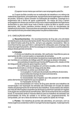 C 5-31 
3-12/3-13 
3-6 
(3) apoiar novos meios que venham a ser empregados pela Div. 
e. O apoio às Bda constitui-se na realização de trabalhos e no reforço de 
material de engenharia, principalmente, equipamento de terraplenagem e material 
de pontes. Quando o apoio consistir na realização de trabalhos, emprega-se a 
engenharia sob a forma de apoio suplementar. Os meios de Eng a serem 
empregados em áreas que venham a ficar sob a responsabilidade da engenharia 
divisionária ou que visem levar mais à frente o apoio às Bda ou apoiar novos 
elementos, são meios mantidos prontos desde o início ou recuperados de 
trabalhos já concluídos. Para que essa recuperação se processe em tempo hábil, 
são imprescindíveis previsões adequadas nos planos elaborados. 
3-13. EXECUÇÃO DO APOIO 
a. Reconhecimentos - Os reconhecimentos de Eng são uma atividade 
constante para os diversos elementos da ED. Reconhecimentos especiais podem 
ser determinados pela Eng da Div, sempre que julgados necessários. São os 
reconhecimentos que permitem o planejamento adequado para emprego dos 
meios de engenharia da Div, de forma a assegurar a impulsão e a continuidade do 
ataque desse grande comando. 
b. Estradas 
(1) Entre os trabalhos de estradas, têm particular importância para as 
operações da DE a conservação e a reparação de estradas. 
(2) A rede mínima de estradas necessárias à operação da DE, que deve 
ser mantida em condições de tráfego pela ED abrange as abaixo indicadas: 
(a) a estrada principal de suprimentos (EPS) para a Div, desde o limite 
de retaguarda até a área de apoio logístico da Div; 
(b) a EPS para as brigadas em primeiro escalão, entre o limite de 
retaguarda da divisão e o limite de retaguarda das Bda; 
(c) estradas ou pistas que atendam à(s): 
1) ocupação e mudanças de posição da artilharia divisionária; 
2) previsões de emprego da reserva divisionária; 
3) necessidades de comando; 
4) necessidades das brigadas que não possam ser atendidas 
pelos elementos de engenharia que as apóiam; e 
5) imposições do Esc Sp. 
(3) As necessidades em meios de Eng para atender aos trabalhos de 
conservação e de reparação de estradas são estimadas em função de dados 
médios de planejamento de rendimento dos trabalhos. Esses dados são obtidos 
por meio de informações e experiências de tropas que tenham operado em regiões 
e situações de características semelhantes, além do levantamento de condições 
locais. É necessário atribuir maiores efetivos para os trabalhos de estradas nas 
proximidades da linha de contato e no terreno que, progressivamente, for 
conquistado, por ser a faixa do terreno mais sujeita às ações do inimigo. 
c. Pontes - Os trabalhos de pontes são atendidos, em princípio, com os 
meios orgânicos existentes na ED e na engenharia das brigadas. O planejamento 
 