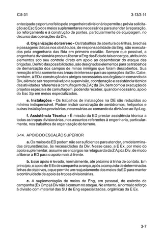 C 5-31 
antecipado e oportuno feito pelo engenheiro divisionário permite a prévia solicita-ção 
3-13/3-14 
ao Esc Sp dos meios suplementares necessários para atender à reparação, 
ao reforçamento e à construção de pontes, particularmente de equipagem, no 
decurso das operações da Div. 
d. Organização do terreno - Os trabalhos de abertura de trilhas, brechas 
e passagens táticas nos obstáculos, de responsabilidade da Eng, são executa-dos 
pela engenharia das Bda em primeiro escalão. Sempre que possível, a 
engenharia divisionária procura liberar a Eng das Bda de tais encargos, atribuindo 
elementos sob seu controle direto em apoio ao desembocar do ataque das 
brigadas. Dentro das possibilidades, são designados elementos para os trabalhos 
de demarcação dos campos de minas inimigos que foram descobertos. Sua 
remoção é feita somente nas áreas de interesse para as operações da Div. Cabe, 
também, à ED a construção dos abrigos necessários aos órgãos de comando da 
Div, além de ser responsável pela supervisão, coordenação e assistência técnica 
das atividades referentes à camuflagem da Z Aç da Div, bem como a execução de 
projetos especiais de camuflagem, podendo receber, quando necessário, apoio 
do Esc Sp em meios especializados. 
e. Instalações - Os trabalhos de instalações na DE são reduzidos ao 
mínimo indispensável. Podem incluir construção de aeródromos, heliportos e 
outras instalações provisórias, necessárias ao comando da divisão e ao Ap Log. 
f. Assistência Técnica - É missão da ED prestar assistência técnica a 
todas as tropas divisionárias, nos assuntos referentes à engenharia, particular-mente, 
3-7 
nos trabalhos de organização do terreno. 
3-14. APOIO DO ESCALÃO SUPERIOR 
a. Os meios da ED podem não ser suficientes para atender, em determina-das 
circunstâncias, às necessidades da Div. Nesse caso, a E Ex, por meio do 
apoio suplementar, assume os encargos na retaguarda da Z Aç da Div, de modo 
a liberar a ED para o apoio mais à frente. 
b. Esse apoio é levado, normalmente, até próximo à linha de contato. Em 
princípio, o apoio de E Ex de campanha avança, após a conquista de determinadas 
linhas de objetivos, o que permite um reajustamento dos meios da ED para manter 
a continuidade de apoio às tropas divisionárias. 
c. A suplementação de meios de Eng, em pessoal, do exército de 
campanha (Ex Cmp) à Div não é comum no ataque. No entanto, é normal o reforço 
à divisão com material das SU de Eng especializadas, orgânicas da E Ex. 
 