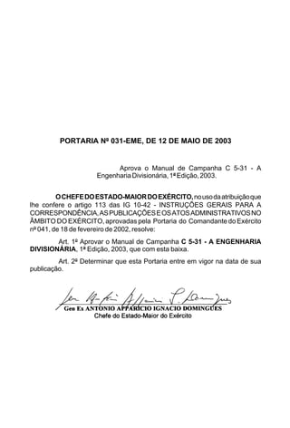 PORTARIA Nº 031-EME, DE 12 DE MAIO DE 2003 
Aprova o Manual de Campanha C 5-31 - A 
Engenharia Divisionária, 1ª Edição, 2003. 
O CHEFE DO ESTADO-MAIOR DO EXÉRCITO, no uso da atribuição que 
lhe confere o artigo 113 das IG 10-42 - INSTRUÇÕES GERAIS PARA A 
CORRESPONDÊNCIA, AS PUBLICAÇÕES E OS ATOS ADMINISTRATIVOS NO 
ÂMBITO DO EXÉRCITO, aprovadas pela Portaria do Comandante do Exército 
nº 041, de 18 de fevereiro de 2002, resolve: 
Art. 1º Aprovar o Manual de Campanha C 5-31 - A ENGENHARIA 
DIVISIONÁRIA, 1ª Edição, 2003, que com esta baixa. 
Art. 2º Determinar que esta Portaria entre em vigor na data de sua 
publicação. 
 