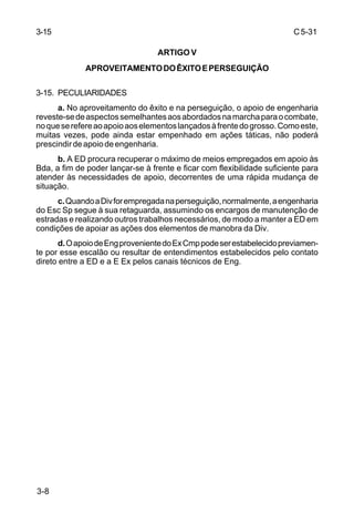 C 5-31 
3-15 
3-8 
ARTIGO V 
APROVEITAMENTO DO ÊXITO E PERSEGUIÇÃO 
3-15. PECULIARIDADES 
a. No aproveitamento do êxito e na perseguição, o apoio de engenharia 
reveste-se de aspectos semelhantes aos abordados na marcha para o combate, 
no que se refere ao apoio aos elementos lançados à frente do grosso. Como este, 
muitas vezes, pode ainda estar empenhado em ações táticas, não poderá 
prescindir de apoio de engenharia. 
b. A ED procura recuperar o máximo de meios empregados em apoio às 
Bda, a fim de poder lançar-se à frente e ficar com flexibilidade suficiente para 
atender às necessidades de apoio, decorrentes de uma rápida mudança de 
situação. 
c. Quando a Div for empregada na perseguição, normalmente, a engenharia 
do Esc Sp segue à sua retaguarda, assumindo os encargos de manutenção de 
estradas e realizando outros trabalhos necessários, de modo a manter a ED em 
condições de apoiar as ações dos elementos de manobra da Div. 
d. O apoio de Eng proveniente do Ex Cmp pode ser estabelecido previamen-te 
por esse escalão ou resultar de entendimentos estabelecidos pelo contato 
direto entre a ED e a E Ex pelos canais técnicos de Eng. 
 