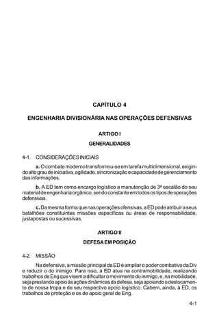 4-1 
C 5-31 
CAPÍTULO 4 
ENGENHARIA DIVISIONÁRIA NAS OPERAÇÕES DEFENSIVAS 
ARTIGO I 
GENERALIDADES 
4-1. CONSIDERAÇÕES INICIAIS 
a. O combate moderno transformou-se em tarefa multidimensional, exigin-do 
alto grau de iniciativa, agilidade, sincronização e capacidade de gerenciamento 
das informações. 
b. A ED tem como encargo logístico a manutenção de 3º escalão do seu 
material de engenharia orgânico, sendo constante em todos os tipos de operações 
defensivas. 
c. Da mesma forma que nas operações ofensivas, a ED pode atribuir a seus 
batalhões constituintes missões específicas ou áreas de responsabilidade, 
justapostas ou sucessivas. 
ARTIGO II 
DEFESA EM POSIÇÃO 
4-2. MISSÃO 
Na defensiva, a missão principal da ED é ampliar o poder combativo da Div 
e reduzir o do inimigo. Para isso, a ED atua na contramobilidade, realizando 
trabalhos de Eng que visem a dificultar o movimento do inimigo, e, na mobilidade, 
seja prestando apoio às ações dinâmicas da defesa, seja apoiando o deslocamen-to 
de nossa tropa e de seu respectivo apoio logístico. Cabem, ainda, à ED, os 
trabalhos de proteção e os de apoio geral de Eng. 
 