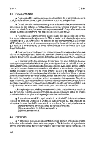 C 5-31 
4-3/4-4 
4-3. PLANEJAMENTO 
4-2 
a. No escalão Div, o planejamento dos trabalhos de organização de uma 
posição defensiva é baseado, principalmente, nos prazos disponíveis. 
b. Os estudos são realizados com grande antecedência e, evidentemente, 
beneficiam-se dos estudos já realizados pelo Ex Cmp. Embora procure valer-se 
ao máximo das informações e dos dados que recebe do Ex Cmp, a Div realiza um 
estudo cuidadoso do terreno nos aspectos de interesse da ED. 
c. Na defensiva, o planejamento e a execução das operações são centra-lizados 
ao máximo e o planejamento da ED é uma decorrência do planejamento 
realizado pela E Ex. Entretanto, no decurso se seu planejamento, a ED propõe 
à E Ex alterações nos apoios e nos encargos que lhe foram atribuídos, à medida 
que realiza o levantamento de suas necessidades e o confronto com suas 
disponibilidades. 
d. Quando os prazos disponíveis para o preparo de uma posição defensiva 
são curtos, o planejamento é sumário, sendo estabelecidas as linhas mestras do 
sistema de barreiras e dos trabalhos de fortificações de campanha necessários. 
e. O planejamento do engenheiro divisionário, nos seus detalhes, baseia-se 
nos prazos prováveis da intervenção do inimigo estimados pelo E2. Assim, é 
possível planejar os trabalhos de barreiras dos postos avançados gerais, se for o 
caso, e da barreira de cobertura imediata, até a hora provável de abordagem dos 
postos avançados gerais ou do limite anterior da área de defesa avançada, 
respectivamente. No interior da posição defensiva, é possível admitir-se no plane-jamento, 
dependendo de vários fatores, que os trabalhos nos núcleos de aprofun-damento 
das brigadas prossigam após o inimigo abordar a posição. Seguindo 
esse raciocínio, os prazos de conclusão dos trabalhos nos núcleos de aprofunda-mento 
de Div podem ser um pouco mais dilatados, sendo estimados pela ED, em 
conjunto com o estado-maior divisionário, para cada situação específica. 
f. Esse planejamento de Eng deve ser continuado, prevendo-se os trabalhos 
que devam ser realizados ou suprimidos, caso as estimativas sobre os prazos 
prováveis de intervenção do inimigo sejam ou não confirmadas. 
g. À semelhança da E Ex, a prioridade do apoio da ED é determinada em 
relação às grandes unidades e unidades subordinadas ou, dependendo da 
situação e da manobra da Div, em relação a uma das ações principais da defesa: 
(1) retardamento à frente da área de defesa avançada; 
(2) defesa da área de defesa avançada; e 
(3) conduta da defesa. 
4-4. EMPREGO 
a. A constante evolução dos acontecimentos, comum em uma operação 
defensiva, influencia decisivamente o emprego da ED. Antes de o inimigo abordar 
o limite anterior da área de defesa avançada, a prioridade de apoio é atribuída, em 
 