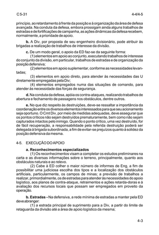 C 5-31 
princípio, ao retardamento à frente da posição e à organização da área de defesa 
avançada. Na conduta da defesa, embora prossigam ainda alguns trabalhos de 
estradas e de fortificações de campanha, as ações dinâmicas da defesa recebem, 
normalmente, a prioridade de apoio. 
b. A Div, por proposta de seu engenheiro divisionário, pode atribuir às 
4-3 
brigadas a realização de trabalhos de interesse da divisão. 
c. De um modo geral, o apoio da ED faz-se da seguinte forma: 
(1) elementos em apoio ao conjunto, executando trabalhos de interesse 
do conjunto da divisão, em particular, trabalhos de estradas e de organização da 
posição defensiva; 
(2) elementos em apoio suplementar, conforme as necessidades levan-tadas; 
(3) elementos em apoio direto, para atender às necessidades das U 
diretamente empregadas pela Div; 
(4) elementos empregados numa das situações de comando, para 
atender às necessidade das forças de segurança. 
d. Na conduta da defesa, apóia os contra-ataques, realizando trabalhos de 
abertura e fechamento de passagens nos obstáculos, dentre outros. 
e. No que diz respeito às destruições, deve-se ressaltar a importância da 
coordenação entre os diversos elementos interessados para que seu acionamento 
seja oportuno. O Cmt Div, por meio de medidas adequadas, deve assegurar que 
os pontos críticos não sejam destruídos prematuramente, bem como não sejam 
capturados intactos pelo inimigo. Quando o ponto crítico, uma vez destruído, for 
de fácil recuperação, a responsabilidade pela referida destruição poderá ser 
delegada à brigada subordinada, a fim de evitar-se prejuízos quanto à solidez da 
posição defensiva da mesma. 
4-5. EXECUÇÃO DO APOIO 
a. Reconhecimentos especializados 
(1) Os reconhecimentos visam a completar os estudos preliminares na 
carta e as diversas informações sobre o terreno, principalmente, quanto aos 
obstáculos naturais e ao relevo. 
(2) Cabe à ED colher o maior número de informes de Eng, a fim de 
possibilitar uma judiciosa escolha dos tipos e a localização dos obstáculos 
artificiais, particularmente, os campos de minas; a previsão de trabalhos a 
realizar, primordialmente, os de estradas para atender às necessidades do apoio 
logístico, aos planos de contra-ataque, retraimentos e ações retarda-doras e à 
avaliação dos recursos locais que possam ser empregados em proveito da 
operação. 
b. Estradas - Na defensiva, a rede mínima de estradas a manter pela ED 
deve abranger: 
(1) a estrada principal de suprimento para a Div, a partir do limite de 
retaguarda da divisão até a área de apoio logístico da mesma; 
4-4/4-5 
 
