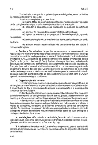 C 5-31 
4-5 
4-4 
(2) a estrada principal de suprimento para as brigadas, entre os limites 
de retaguarda da Div e das Bda; 
(3) estradas ou pistas que permitam: 
(a) ligar a Z Reu da reserva divisionária aos núcleos que deve ocupar 
ou às posições de ataque previstas nos planos de contra-ataque; 
(b) atender à ocupação e às mudanças de posição da artilharia 
divisionária; 
(c) atender às necessidades das instalações logísticas; 
(d) apoiar os elementos empregados à frente da posição, quando 
necessário; 
(e) atender aos planos de retraimento e às necessidades de comando 
da Div; e 
(f) atender outras necessidades de deslocamentos em apoio à 
manobra planejada. 
c. Pontes - Os trabalhos de pontes se resumem na conservação, na 
reparação e no melhoramento das pontes existentes, permitindo manter o tráfego 
nas estradas, no interior da posição e na frente do limite anterior da área de defesa 
avançada (LAADA) quando do estabelecimento de postos avançados gerais 
(PAG) ou força de cobertura (F Cob). Podem abranger, também, trabalhos de 
construção de pontes semi-permanentes e de lançamento de pontes de equipagem. 
Em princípio, todos esses trabalhos são atendidos com os meios orgânicos de 
engenharia da Div e de suas Bda. Quando é previsto o acolhimento de elementos 
de força de segurança, pode haver necessidade de apoio de meios adicionais do 
escalão superior, principalmente se esse acolhimento se fizer com o LAADA 
apoiado em curso de água obstáculo. 
d. Organização do terreno 
(1) O planejamento e a execução do sistema de barreiras constituem as 
atribuições de maior relevo da engenharia divisionária na defensiva. Cabe também 
à engenharia de Div a construção de abrigos e a supervisão e a inspeção dos 
trabalhos de camuflagem. 
(2) Também são atribuídos a elementos da ED o balizamento e o preparo 
parcial ou completo de posições que devam ser ocupadas, posteriormente, por 
tropas que não têm tempo suficiente para prepará-las após sua chegada no local. 
(3) Tendo em vista as características do sistema viário em determinadas 
áreas de operações, bem como a disponibilidade em mão-de-obra, material e 
meios de transporte, o sistema de barreiras divisionário pode não ter a forma 
celular. As barreiras, nesse caso, localizam-se de preferência sobre os eixos de 
transporte e visam a dificultar o movimento do inimigo sobre as suas principais e 
mais prováveis vias de acesso. 
e. Instalações - Os trabalhos de instalações são reduzidos ao mínimo 
indispensável. Incluem a construção de aeródromos, heliportos e outras instala-ções 
necessárias ao comando da Div e ao Ap Log. 
f. Assistência Técnica - A ED, na defesa em posição, presta assistência 
técnica às demais Armas e Serviços no que diz respeito às seguintes atividades 
ou trabalhos: 
 
