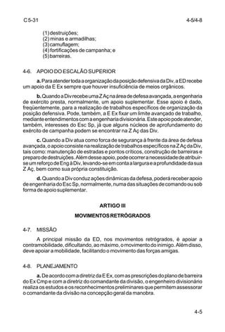 4-5/4-8 
4-5 
C 5-31 
(1) destruições; 
(2) minas e armadilhas; 
(3) camuflagem; 
(4) fortificações de campanha; e 
(5) barreiras. 
4-6. APOIO DO ESCALÃO SUPERIOR 
a. Para atender toda a organização da posição defensiva da Div, a ED recebe 
um apoio da E Ex sempre que houver insuficiência de meios orgânicos. 
b. Quando a Div recebe uma Z Aç na área de defesa avançada, a engenharia 
de exército presta, normalmente, um apoio suplementar. Esse apoio é dado, 
freqüentemente, para a realização de trabalhos específicos de organização da 
posição defensiva. Pode, também, a E Ex fixar um limite avançado de trabalho, 
mediante entendimentos com a engenharia divisionária. Este apoio pode atender, 
também, interesses do Esc Sp, já que alguns núcleos de aprofundamento do 
exército de campanha podem se encontrar na Z Aç das Div. 
c. Quando a Div atua como forca de segurança à frente da área de defesa 
avançada, o apoio consiste na realização de trabalhos específicos na Z Aç da Div, 
tais como: manutenção de estradas e pontos críticos, construção de barreiras e 
preparo de destruições. Além desse apoio, pode ocorrer a necessidade de atribuir-se 
um reforço de Eng à Div, levando-se em conta a largura e a profundidade da sua 
Z Aç, bem como sua própria constituição. 
d. Quando a Div conduz ações dinâmicas da defesa, poderá receber apoio 
de engenharia do Esc Sp, normalmente, numa das situações de comando ou sob 
forma de apoio suplementar. 
ARTIGO III 
MOVIMENTOS RETRÓGRADOS 
4-7. MISSÃO 
A principal missão da ED, nos movimentos retrógrados, é apoiar a 
contramobilidade, dificultando, ao máximo, o movimento do inimigo. Além disso, 
deve apoiar a mobilidade, facilitando o movimento das forças amigas. 
4-8. PLANEJAMENTO 
a. De acordo com a diretriz da E Ex, com as prescrições do plano de barreira 
do Ex Cmp e com a diretriz do comandante da divisão, o engenheiro divisionário 
realiza os estudos e os reconhecimentos preliminares que permitem assessorar 
o comandante da divisão na concepção geral da manobra. 
 