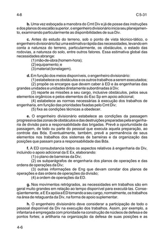 C 5-31 
4-8 
4-6 
b. Uma vez esboçada a manobra do Cmt Div e já de posse das instruções 
e dos planos do escalão superior, o engenheiro divisionário inicia seu planejamen-to, 
examinando particularmente as disponibilidades de sua Div. 
c. Antes do estudo do terreno, sob o ponto de vista técnico-tático, o 
engenheiro divisionário faz uma estimativa rápida das necessidades, levando em 
conta a natureza do terreno, particularmente, os obstáculos, o estado das 
rodovias, a natureza do solo, entre outros fatores. Essa estimativa global das 
necessidades abrange: 
(1) mão-de-obra (homem-hora); 
(2) equipamento; e 
(3) material (tonelagem). 
d. Em função dos meios disponíveis, o engenheiro divisionário: 
(1) estabelece os obstáculos e os outros trabalhos a serem executados; 
(2) propõe os encargos que devem caber à ED e às engenharias das 
grandes unidades e unidades diretamente subordinadas à Div; 
(3) reparte as missões a seu cargo, inclusive obstáculos, pelos seus 
elementos orgânicos e pelos elementos do Esc Sp em apoio adicional; 
(4) estabelece as normas necessárias à execução dos trabalhos de 
engenharia, em função das prioridades fixadas pelo Cmt Div; 
(5) fixa as condições técnicas a obedecer. 
e. O engenheiro divisionário estabelece as condições da passagem 
progressiva das zonas de obstáculos e das destruições preparadas pela engenha-ria 
de divisão para a responsabilidade das brigadas. Prevê a oportunidade da 
passagem, de todo ou parte do pessoal que executa aquela preparação, ao 
controle das Bda. Eventualmente, também, prevê a permanência de seus 
elementos nos trabalhos dos sistemas de barreiras e da organização das 
posições que passam para a responsabilidade das Bda. 
f. A ED consubstancia todos os aspectos relativos à engenharia da Div, 
incluindo o apoio adicional da E Ex, elaborando: 
(1) o plano de barreiras da Div; 
(2) os subparágrafos de engenharia dos planos de operações e das 
ordens de operações da Div; 
(3) outras informações de Eng que devam constar dos planos de 
operações e das ordens de operações da divisão; 
(4) a ordem de operações da ED. 
g. Nos movimentos retrógrados, as necessidades em trabalhos são em 
geral muito grandes em relação ao tempo disponível para executá-las. Conse-qüentemente, 
a E Ex apóia a ED tomando a seu cargo, normalmente, os trabalhos 
na área de retaguarda da Div, na forma de apoio suplementar. 
h. O engenheiro divisionário deve considerar a participação de todo o 
pessoal disponível da Div na execução dos trabalhos. Assim, por exemplo, a 
infantaria é empregada com prioridade na construção de núcleos de defesa e de 
pontos fortes; a artilharia na organização da defesa de suas posições e as 
 