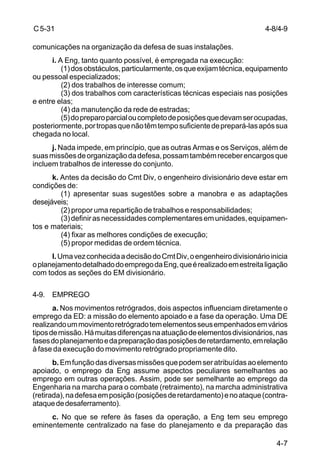 4-8/4-9 
4-7 
C 5-31 
comunicações na organização da defesa de suas instalações. 
i. A Eng, tanto quanto possível, é empregada na execução: 
(1) dos obstáculos, particularmente, os que exijam técnica, equipamento 
ou pessoal especializados; 
(2) dos trabalhos de interesse comum; 
(3) dos trabalhos com características técnicas especiais nas posições 
e entre elas; 
(4) da manutenção da rede de estradas; 
(5) do preparo parcial ou completo de posições que devam ser ocupadas, 
posteriormente, por tropas que não têm tempo suficiente de prepará-las após sua 
chegada no local. 
j. Nada impede, em princípio, que as outras Armas e os Serviços, além de 
suas missões de organização da defesa, possam também receber encargos que 
incluem trabalhos de interesse do conjunto. 
k. Antes da decisão do Cmt Div, o engenheiro divisionário deve estar em 
condições de: 
(1) apresentar suas sugestões sobre a manobra e as adaptações 
desejáveis; 
(2) propor uma repartição de trabalhos e responsabilidades; 
(3) definir as necessidades complementares em unidades, equipamen-tos 
e materiais; 
(4) fixar as melhores condições de execução; 
(5) propor medidas de ordem técnica. 
l. Uma vez conhecida a decisão do Cmt Div, o engenheiro divisionário inicia 
o planejamento detalhado do emprego da Eng, que é realizado em estreita ligação 
com todos as seções do EM divisionário. 
4-9. EMPREGO 
a. Nos movimentos retrógrados, dois aspectos influenciam diretamente o 
emprego da ED: a missão do elemento apoiado e a fase da operação. Uma DE 
realizando um movimento retrógrado tem elementos seus empenhados em vários 
tipos de missão. Há muitas diferenças na atuação de elementos divisionários, nas 
fases do planejamento e da preparação das posições de retardamento, em relação 
à fase da execução do movimento retrógrado propriamente dito. 
b. Em função das diversas missões que podem ser atribuídas ao elemento 
apoiado, o emprego da Eng assume aspectos peculiares semelhantes ao 
emprego em outras operações. Assim, pode ser semelhante ao emprego da 
Engenharia na marcha para o combate (retraimento), na marcha administrativa 
(retirada), na defesa em posição (posições de retardamento) e no ataque (contra-ataque 
de desaferramento). 
c. No que se refere às fases da operação, a Eng tem seu emprego 
eminentemente centralizado na fase do planejamento e da preparação das 
 