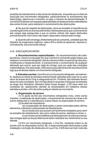 C 5-31 
4-9/4-10 
posições de retardamento e das zonas de obstáculos, enquanto que na fase da 
execução dos movimentos retrógrados, particularmente no acionamento das 
destruições, observa-se o contrário, ou seja, o máximo de descentralização. É 
normal a ED reforçar com equipes especializadas os destacamentos retardadores 
das outras Armas, para realizarem o acionamento das destruições. 
4-8 
d. No que diz respeito às destruições, deve-se ressaltar a importância da 
coordenação entre os diversos elementos interessados para que o acionamento 
das cargas seja assegurado e que os pontos críticos não sejam destruídos 
prematuramente, bem como não sejam capturados intactos pelo inimigo. 
e. Quando a Div emprega, diretamente sob seu comando, unidades que não 
dispõem de engenharia orgânica, cabe à ED a tarefa de apoiá-las, fazendo-o, 
normalmente, sob a forma de reforço. 
4-10. EXECUÇÃO DO APOIO 
a. Reconhecimentos especializados - Os reconhecimentos são indis-pensáveis, 
mesmo na situação em que o terreno é conhecido pelas tropas que 
realizam o movimento retrógrado. Sendo o terreno o fator no qual a Eng mais atua, 
modificando-o freqüentemente, é imprescindível o conhecimento de qualquer 
alteração que ocorra, quer por ação do inimigo, quer por ação das condições 
meteorológicas. Por essa razão, a ED aciona seus elementos de reconhecimento 
logo que se decida realizar um movimento retrógrado. 
b. Estradas e pontes - Uma Div em um movimento retrógrado, normalmen-te, 
desloca-se sobre as estradas anteriormente utilizadas para supri-la ou para 
servir às tropas do Ex Cmp à retaguarda da Div. Portanto, tais estradas devem 
estar em boas condições. Se o inimigo destruir as pontes e bloquear as estradas 
ao longo dos itinerários utilizados pelas forças amigas, a ED deve estar em 
condições de, rapidamente, atender às necessidades em trabalhos nessas 
estradas e pontes, a fim de evitar qualquer retardo ao movimento. 
c. Organização do terreno 
(1) O apoio da ED aos movimentos retrógrados inclui, entre outras 
missões, a realização de destruições, o lançamento de campos de minas e de 
outros obstáculos e a assistência a outras tropas na organização do terreno. 
(2) Avultam de importância: 
(a) a preparação de destruições a serem acionadas pelos últimos 
elementos a deixarem cada posição de retardamento; 
(b) os obstáculos que possam ser facilmente instalados para cobrir 
as posições de retardamento, tais como redes de arame, abatises e minas; e 
(c) as minas e as armadilhas que desorganizam as colunas avança-das 
inimigas após as forças defensoras terem realizado seu retraimento ou sua 
retirada. 
(3) Em um movimento retrógrado, o Cmt Div, mediante ordem ou de 
acordo com as disposições do Esc Sp, é responsável pelas destruições e pela 
instalação e remoção de obstáculos em sua Z Aç. A ED deve ser bem instruída 
 