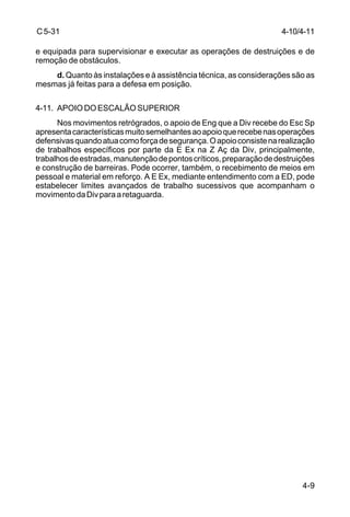 C 5-31 
e equipada para supervisionar e executar as operações de destruições e de 
remoção de obstáculos. 
4-10/4-11 
d. Quanto às instalações e à assistência técnica, as considerações são as 
4-9 
mesmas já feitas para a defesa em posição. 
4-11. APOIO DO ESCALÃO SUPERIOR 
Nos movimentos retrógrados, o apoio de Eng que a Div recebe do Esc Sp 
apresenta características muito semelhantes ao apoio que recebe nas operações 
defensivas quando atua como força de segurança. O apoio consiste na realização 
de trabalhos específicos por parte da E Ex na Z Aç da Div, principalmente, 
trabalhos de estradas, manutenção de pontos críticos, preparação de destruições 
e construção de barreiras. Pode ocorrer, também, o recebimento de meios em 
pessoal e material em reforço. A E Ex, mediante entendimento com a ED, pode 
estabelecer limites avançados de trabalho sucessivos que acompanham o 
movimento da Div para a retaguarda. 
 