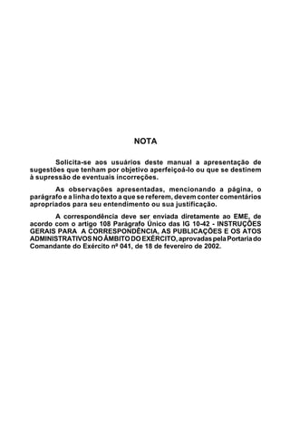 NOTA 
Solicita-se aos usuários deste manual a apresentação de 
sugestões que tenham por objetivo aperfeiçoá-lo ou que se destinem 
à supressão de eventuais incorreções. 
As observações apresentadas, mencionando a página, o 
parágrafo e a linha do texto a que se referem, devem conter comentários 
apropriados para seu entendimento ou sua justificação. 
A correspondência deve ser enviada diretamente ao EME, de 
acordo com o artigo 108 Parágrafo Único das IG 10-42 - INSTRUÇÕES 
GERAIS PARA A CORRESPONDÊNCIA, AS PUBLICAÇÕES E OS ATOS 
ADMINISTRATIVOS NO ÂMBITO DO EXÉRCITO, aprovadas pela Portaria do 
Comandante do Exército nº 041, de 18 de fevereiro de 2002. 
 