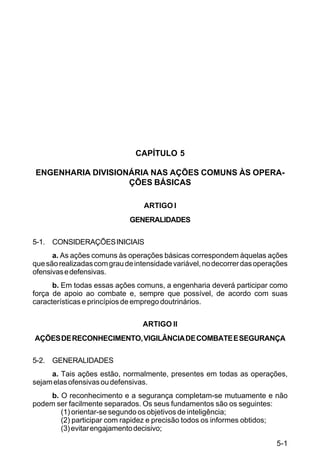 5-1 
C 5-31 
CAPÍTULO 5 
ENGENHARIA DIVISIONÁRIA NAS AÇÕES COMUNS ÀS OPERA-ÇÕES 
BÁSICAS 
ARTIGO I 
GENERALIDADES 
5-1. CONSIDERAÇÕES INICIAIS 
a. As ações comuns às operações básicas correspondem àquelas ações 
que são realizadas com grau de intensidade variável, no decorrer das operações 
ofensivas e defensivas. 
b. Em todas essas ações comuns, a engenharia deverá participar como 
força de apoio ao combate e, sempre que possível, de acordo com suas 
características e princípios de emprego doutrinários. 
ARTIGO II 
AÇÕES DE RECONHECIMENTO, VIGILÂNCIA DE COMBATE E SEGURANÇA 
5-2. GENERALIDADES 
a. Tais ações estão, normalmente, presentes em todas as operações, 
sejam elas ofensivas ou defensivas. 
b. O reconhecimento e a segurança completam-se mutuamente e não 
podem ser facilmente separados. Os seus fundamentos são os seguintes: 
(1) orientar-se segundo os objetivos de inteligência; 
(2) participar com rapidez e precisão todos os informes obtidos; 
(3) evitar engajamento decisivo; 
 