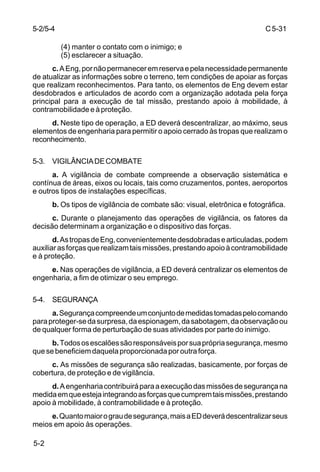 C 5-31 
5-2/5-4 
5-2 
(4) manter o contato com o inimigo; e 
(5) esclarecer a situação. 
c. A Eng, por não permanecer em reserva e pela necessidade permanente 
de atualizar as informações sobre o terreno, tem condições de apoiar as forças 
que realizam reconhecimentos. Para tanto, os elementos de Eng devem estar 
desdobrados e articulados de acordo com a organização adotada pela força 
principal para a execução de tal missão, prestando apoio à mobilidade, à 
contramobilidade e à proteção. 
d. Neste tipo de operação, a ED deverá descentralizar, ao máximo, seus 
elementos de engenharia para permitir o apoio cerrado às tropas que realizam o 
reconhecimento. 
5-3. VIGILÂNCIA DE COMBATE 
a. A vigilância de combate compreende a observação sistemática e 
contínua de áreas, eixos ou locais, tais como cruzamentos, pontes, aeroportos 
e outros tipos de instalações específicas. 
b. Os tipos de vigilância de combate são: visual, eletrônica e fotográfica. 
c. Durante o planejamento das operações de vigilância, os fatores da 
decisão determinam a organização e o dispositivo das forças. 
d. As tropas de Eng, convenientemente desdobradas e articuladas, podem 
auxiliar as forças que realizam tais missões, prestando apoio à contramobilidade 
e à proteção. 
e. Nas operações de vigilância, a ED deverá centralizar os elementos de 
engenharia, a fim de otimizar o seu emprego. 
5-4. SEGURANÇA 
a. Segurança compreende um conjunto de medidas tomadas pelo comando 
para proteger-se da surpresa, da espionagem, da sabotagem, da observação ou 
de qualquer forma de perturbação de suas atividades por parte do inimigo. 
b. Todos os escalões são responsáveis por sua própria segurança, mesmo 
que se beneficiem daquela proporcionada por outra força. 
c. As missões de segurança são realizadas, basicamente, por forças de 
cobertura, de proteção e de vigilância. 
d. A engenharia contribuirá para a execução das missões de segurança na 
medida em que esteja integrando as forças que cumprem tais missões, prestando 
apoio à mobilidade, à contramobilidade e à proteção. 
e. Quanto maior o grau de segurança, mais a ED deverá descentralizar seus 
meios em apoio às operações. 
 