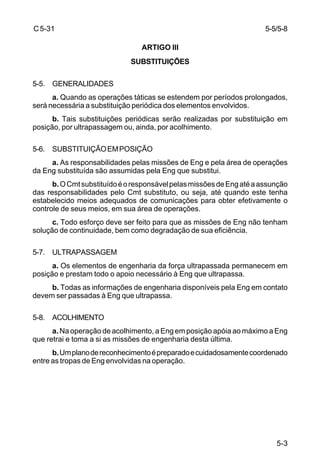 5-3 
C 5-31 
ARTIGO III 
SUBSTITUIÇÕES 
5-5. GENERALIDADES 
a. Quando as operações táticas se estendem por períodos prolongados, 
será necessária a substituição periódica dos elementos envolvidos. 
b. Tais substituições periódicas serão realizadas por substituição em 
posição, por ultrapassagem ou, ainda, por acolhimento. 
5-6. SUBSTITUIÇÃO EM POSIÇÃO 
a. As responsabilidades pelas missões de Eng e pela área de operações 
da Eng substituída são assumidas pela Eng que substitui. 
b. O Cmt substituído é o responsável pelas missões de Eng até a assunção 
das responsabilidades pelo Cmt substituto, ou seja, até quando este tenha 
estabelecido meios adequados de comunicações para obter efetivamente o 
controle de seus meios, em sua área de operações. 
c. Todo esforço deve ser feito para que as missões de Eng não tenham 
solução de continuidade, bem como degradação de sua eficiência. 
5-7. ULTRAPASSAGEM 
a. Os elementos de engenharia da força ultrapassada permanecem em 
posição e prestam todo o apoio necessário à Eng que ultrapassa. 
b. Todas as informações de engenharia disponíveis pela Eng em contato 
devem ser passadas à Eng que ultrapassa. 
5-8. ACOLHIMENTO 
a. Na operação de acolhimento, a Eng em posição apóia ao máximo a Eng 
que retrai e toma a si as missões de engenharia desta última. 
b. Um plano de reconhecimento é preparado e cuidadosamente coordenado 
entre as tropas de Eng envolvidas na operação. 
5-5/5-8 
 