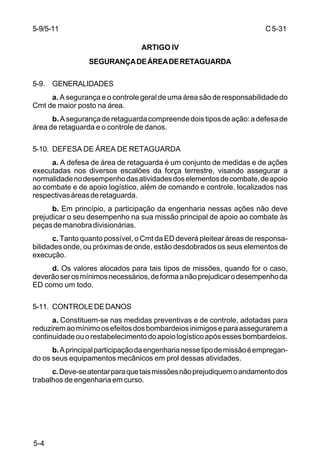 C 5-31 
5-9/5-11 
5-4 
ARTIGO IV 
SEGURANÇA DE ÁREA DE RETAGUARDA 
5-9. GENERALIDADES 
a. A segurança e o controle geral de uma área são de responsabilidade do 
Cmt de maior posto na área. 
b. A segurança de retaguarda compreende dois tipos de ação: a defesa de 
área de retaguarda e o controle de danos. 
5-10. DEFESA DE ÁREA DE RETAGUARDA 
a. A defesa de área de retaguarda é um conjunto de medidas e de ações 
executadas nos diversos escalões da força terrestre, visando assegurar a 
normalidade no desempenho das atividades dos elementos de combate, de apoio 
ao combate e de apoio logístico, além de comando e controle, localizados nas 
respectivas áreas de retaguarda. 
b. Em princípio, a participação da engenharia nessas ações não deve 
prejudicar o seu desempenho na sua missão principal de apoio ao combate às 
peças de manobra divisionárias. 
c. Tanto quanto possível, o Cmt da ED deverá pleitear áreas de responsa-bilidades 
onde, ou próximas de onde, estão desdobrados os seus elementos de 
execução. 
d. Os valores alocados para tais tipos de missões, quando for o caso, 
deverão ser os mínimos necessários, de forma a não prejudicar o desempenho da 
ED como um todo. 
5-11. CONTROLE DE DANOS 
a. Constituem-se nas medidas preventivas e de controle, adotadas para 
reduzirem ao mínimo os efeitos dos bombardeios inimigos e para assegurarem a 
continuidade ou o restabelecimento do apoio logístico após esses bombardeios. 
b. A principal participação da engenharia nesse tipo de missão é empregan-do 
os seus equipamentos mecânicos em prol dessas atividades. 
c. Deve-se atentar para que tais missões não prejudiquem o andamento dos 
trabalhos de engenharia em curso. 
 