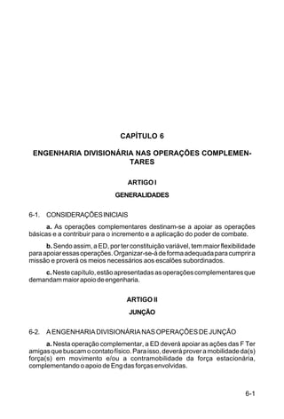 6-1 
C 5-31 
CAPÍTULO 6 
ENGENHARIA DIVISIONÁRIA NAS OPERAÇÕES COMPLEMEN-TARES 
ARTIGO I 
GENERALIDADES 
6-1. CONSIDERAÇÕES INICIAIS 
a. As operações complementares destinam-se a apoiar as operações 
básicas e a contribuir para o incremento e a aplicação do poder de combate. 
b. Sendo assim, a ED, por ter constituição variável, tem maior flexibilidade 
para apoiar essas operações. Organizar-se-á de forma adequada para cumprir a 
missão e proverá os meios necessários aos escalões subordinados. 
c. Neste capítulo, estão apresentadas as operações complementares que 
demandam maior apoio de engenharia. 
ARTIGO II 
JUNÇÃO 
6-2. A ENGENHARIA DIVISIONÁRIA NAS OPERAÇÕES DE JUNÇÃO 
a. Nesta operação complementar, a ED deverá apoiar as ações das F Ter 
amigas que buscam o contato físico. Para isso, deverá prover a mobilidade da(s) 
força(s) em movimento e/ou a contramobilidade da força estacionária, 
complementando o apoio de Eng das forças envolvidas. 
 