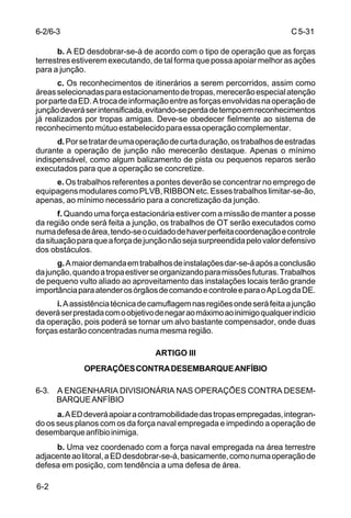 C 5-31 
6-2/6-3 
6-2 
b. A ED desdobrar-se-á de acordo com o tipo de operação que as forças 
terrestres estiverem executando, de tal forma que possa apoiar melhor as ações 
para a junção. 
c. Os reconhecimentos de itinerários a serem percorridos, assim como 
áreas selecionadas para estacionamento de tropas, merecerão especial atenção 
por parte da ED. A troca de informação entre as forças envolvidas na operação de 
junção deverá ser intensificada, evitando-se perda de tempo em reconhecimentos 
já realizados por tropas amigas. Deve-se obedecer fielmente ao sistema de 
reconhecimento mútuo estabelecido para essa operação complementar. 
d. Por se tratar de uma operação de curta duração, os trabalhos de estradas 
durante a operação de junção não merecerão destaque. Apenas o mínimo 
indispensável, como algum balizamento de pista ou pequenos reparos serão 
executados para que a operação se concretize. 
e. Os trabalhos referentes a pontes deverão se concentrar no emprego de 
equipagens modulares como PLVB, RIBBON etc. Esses trabalhos limitar-se-ão, 
apenas, ao mínimo necessário para a concretização da junção. 
f. Quando uma força estacionária estiver com a missão de manter a posse 
da região onde será feita a junção, os trabalhos de OT serão executados como 
numa defesa de área, tendo-se o cuidado de haver perfeita coordenação e controle 
da situação para que a força de junção não seja surpreendida pelo valor defensivo 
dos obstáculos. 
g. A maior demanda em trabalhos de instalações dar-se-á após a conclusão 
da junção, quando a tropa estiver se organizando para missões futuras. Trabalhos 
de pequeno vulto aliado ao aproveitamento das instalações locais terão grande 
importância para atender os órgãos de comando e controle e para o Ap Log da DE. 
i. A assistência técnica de camuflagem nas regiões onde será feita a junção 
deverá ser prestada com o objetivo de negar ao máximo ao inimigo qualquer indício 
da operação, pois poderá se tornar um alvo bastante compensador, onde duas 
forças estarão concentradas numa mesma região. 
ARTIGO III 
OPERAÇÕES CONTRA DESEMBARQUE ANFÍBIO 
6-3. A ENGENHARIA DIVISIONÁRIA NAS OPERAÇÕES CONTRA DESEM-BARQUE 
ANFÍBIO 
a. A ED deverá apoiar a contramobilidade das tropas empregadas, integran-do 
os seus planos com os da força naval empregada e impedindo a operação de 
desembarque anfíbio inimiga. 
b. Uma vez coordenado com a força naval empregada na área terrestre 
adjacente ao litoral, a ED desdobrar-se-á, basicamente, como numa operação de 
defesa em posição, com tendência a uma defesa de área. 
 