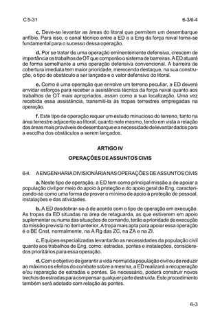 6-3/6-4 
6-3 
C 5-31 
c. Deve-se levantar as áreas do litoral que permitem um desembarque 
anfíbio. Para isso, o canal técnico entre a ED e a Eng da força naval torna-se 
fundamental para o sucesso dessa operação. 
d. Por se tratar de uma operação eminentemente defensiva, crescem de 
importância os trabalhos de OT que comporão o sistema de barreiras. A ED atuará 
de forma semelhante a uma operação defensiva convencional. A barreira de 
cobertura imediata tem maior prioridade, merecendo destaque, na sua constru-ção, 
o tipo de obstáculo a ser lançado e o valor defensivo do litoral. 
e. Como é uma operação que envolve um terreno peculiar, a ED deverá 
envidar esforços para receber a assistência técnica da força naval quanto aos 
trabalhos de OT mais apropriados, assim como a sua localização. Uma vez 
recebida essa assistência, transmiti-la às tropas terrestres empregadas na 
operação. 
f. Este tipo de operação requer um estudo minucioso do terreno, tanto na 
área terrestre adjacente ao litoral, quanto nele mesmo, tendo em vista a relação 
das áreas mais prováveis de desembarque e a necessidade de levantar dados para 
a escolha dos obstáculos a serem lançados. 
ARTIGO IV 
OPERAÇÕES DE ASSUNTOS CIVIS 
6-4. A ENGENHARIA DIVISIONÁRIA NAS OPERAÇÕES DE ASSUNTOS CIVIS 
a. Neste tipo de operação, a ED tem como principal missão a de apoiar a 
população civil por meio do apoio à proteção e do apoio geral de Eng, caracteri-zando- 
se como uma forma de prover o mínimo de apoio à proteção de pessoal, 
instalações e das atividades. 
b. A ED desdobrar-se-á de acordo com o tipo de operação em execução. 
As tropas da ED situadas na área de retaguarda, as que estiverem em apoio 
suplementar ou numa das situações de comando, terão a prioridade de execução 
da missão prevista no item anterior. A tropa mais apta para apoiar essa operação 
é o BE Cnst, normalmente, na A Rg das ZC, na ZA e na ZI. 
c. Equipes especializadas levantarão as necessidades da população civil 
quanto aos trabalhos de Eng, como: estradas, pontes e instalações, considera-dos 
prioritários para essa operação. 
d. Com o objetivo de garantir a vida normal da população civil ou de reduzir 
ao máximo os efeitos do combate sobre a mesma, a ED realizará a recuperação 
e/ou reparação de estradas e pontes. Se necessário, poderá construir novos 
trechos de estradas para compensar qualquer parte destruída. Este procedimento 
também será adotado com relação às pontes. 
 