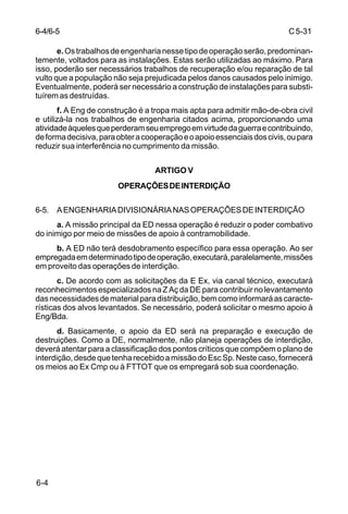 C 5-31 
6-4/6-5 
6-4 
e. Os trabalhos de engenharia nesse tipo de operação serão, predominan-temente, 
voltados para as instalações. Estas serão utilizadas ao máximo. Para 
isso, poderão ser necessários trabalhos de recuperação e/ou reparação de tal 
vulto que a população não seja prejudicada pelos danos causados pelo inimigo. 
Eventualmente, poderá ser necessário a construção de instalações para substi-tuírem 
as destruídas. 
f. A Eng de construção é a tropa mais apta para admitir mão-de-obra civil 
e utilizá-la nos trabalhos de engenharia citados acima, proporcionando uma 
atividade àqueles que perderam seu emprego em virtude da guerra e contribuindo, 
de forma decisiva, para obter a cooperação e o apoio essenciais dos civis, ou para 
reduzir sua interferência no cumprimento da missão. 
ARTIGO V 
OPERAÇÕES DE INTERDIÇÃO 
6-5. A ENGENHARIA DIVISIONÁRIA NAS OPERAÇÕES DE INTERDIÇÃO 
a. A missão principal da ED nessa operação é reduzir o poder combativo 
do inimigo por meio de missões de apoio à contramobilidade. 
b. A ED não terá desdobramento específico para essa operação. Ao ser 
empregada em determinado tipo de operação, executará, paralelamente, missões 
em proveito das operações de interdição. 
c. De acordo com as solicitações da E Ex, via canal técnico, executará 
reconhecimentos especializados na Z Aç da DE para contribuir no levantamento 
das necessidades de material para distribuição, bem como informará as caracte-rísticas 
dos alvos levantados. Se necessário, poderá solicitar o mesmo apoio à 
Eng/Bda. 
d. Basicamente, o apoio da ED será na preparação e execução de 
destruições. Como a DE, normalmente, não planeja operações de interdição, 
deverá atentar para a classificação dos pontos críticos que compõem o plano de 
interdição, desde que tenha recebido a missão do Esc Sp. Neste caso, fornecerá 
os meios ao Ex Cmp ou à FTTOT que os empregará sob sua coordenação. 
 