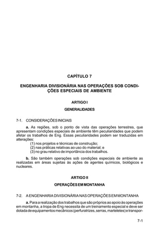 7-1 
C 5-31 
CAPÍTULO 7 
ENGENHARIA DIVISIONÁRIA NAS OPERAÇÕES SOB CONDI-ÇÕES 
ESPECIAIS DE AMBIENTE 
ARTIGO I 
GENERALIDADES 
7-1. CONSIDERAÇÕES INICIAIS 
a. As regiões, sob o ponto de vista das operações terrestres, que 
apresentam condições especiais de ambiente têm peculiaridades que podem 
afetar os trabalhos de Eng. Essas peculiaridades podem ser traduzidas em 
alterações: 
(1) nos projetos e técnicas de construção; 
(2) nas práticas relativas ao uso do material; e 
(3) no grau relativo de importância dos trabalhos. 
b. São também operações sob condições especiais de ambiente as 
realizadas em áreas sujeitas às ações de agentes químicos, biológicos e 
nucleares. 
ARTIGO II 
OPERAÇÕES EM MONTANHA 
7-2. A ENGENHARIA DIVISIONÁRIA NAS OPERAÇÕES EM MONTANHA 
a. Para a realização dos trabalhos que são próprios ao apoio às operações 
em montanha, a tropa de Eng necessita de um treinamento especial e deve ser 
dotada de equipamentos mecânicos (perfuratrizes, serras, marteletes) e transpor- 
 